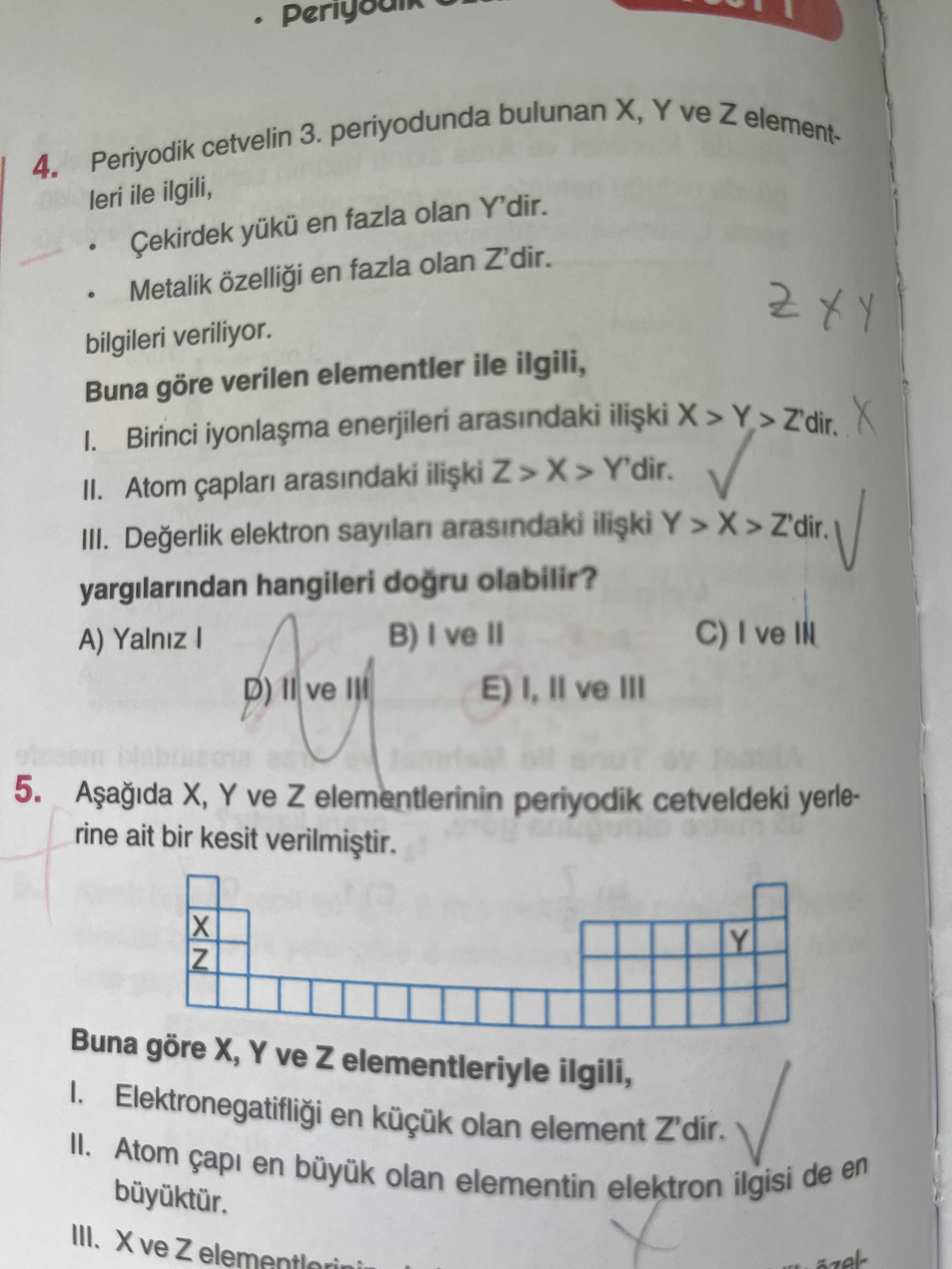 X, Y bulunan ve Z element3. periyodunda cetvelin Periyodik 4. leri ile ilgili, Çekirdek yuku en fazla olan Y'dir. Metalik en fazla olan Z'dir. bilgileri veriliyor. Buna göre verilen elementler ile ilgili, I. Birinci enerjileri arasindaki II. Atom arasindaki Y'dir. III. Degerlik elektron sayilan arasindaki Y > > Z'dir. yargilarindan hangileri olabilir. C) ve IN B) ve II A) Yalniz E) ve III ve III 5. X, Y ve Z elementlerinin periyodik cetveldeki yerlerine ait bir kesit Y Z Buna göre X, Y ve Z elementleriyle ilgili, 1. Elektronegatifligi Atom en olan element Z'dir. capi en büyuk olan X, Y bulunan ve Z element3. capi en büyuk olan. ?? Model.Question.title