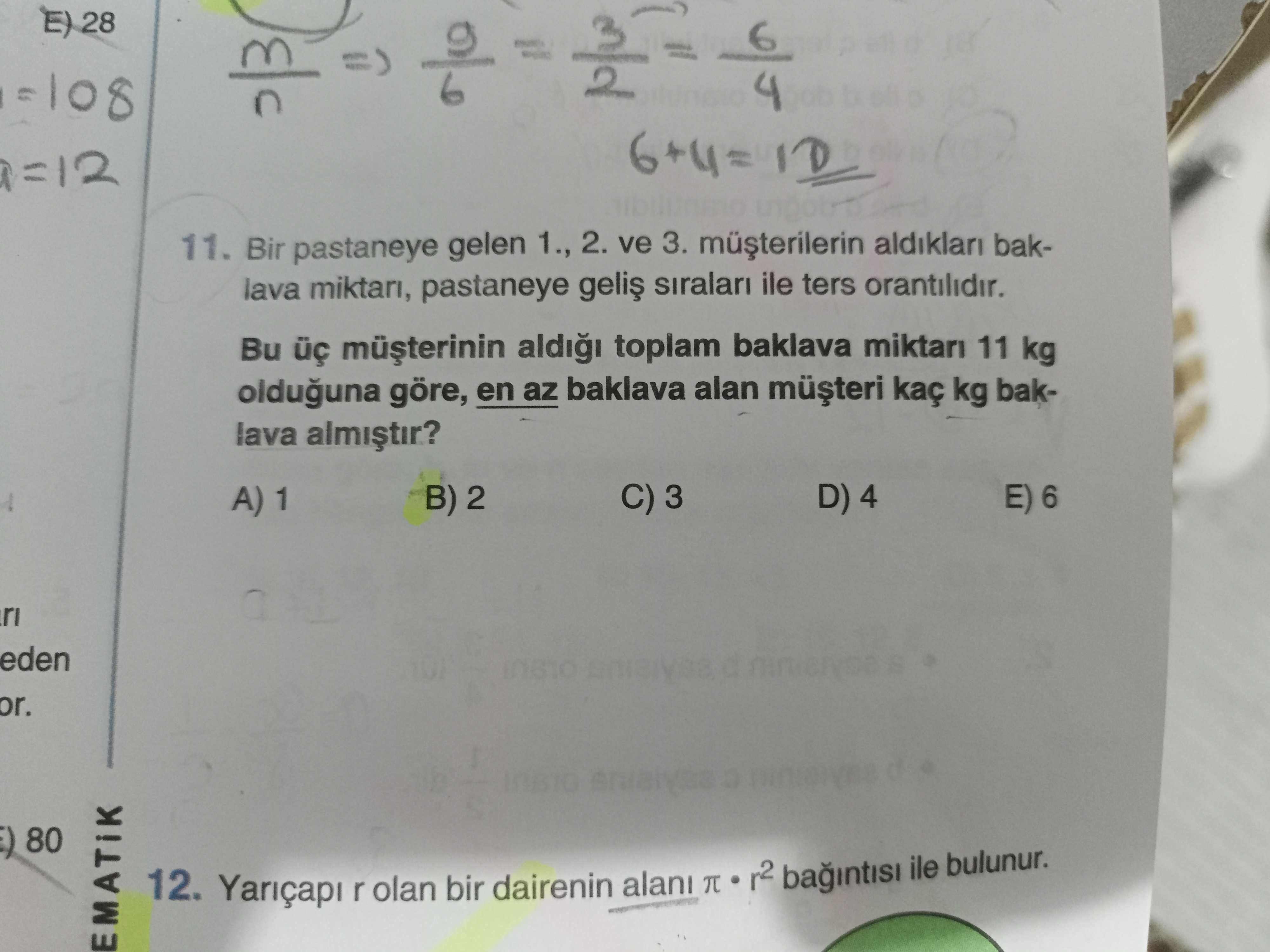 E) 28 6 11. Bir pastaneye gelen 1. , 2. ve 3. baklava miktari, pastaneye siralari ile ters orantilidir. Bu toplam baklava miktari 11 kg olduguna göre, en az baklava alan kaç kg baklava C) 3 D) 4 E) 6 A) 1 B) 2 eden or. 80 12. r olan bir dairenin alani r2 ile bulunur. ?? Model.Question.title