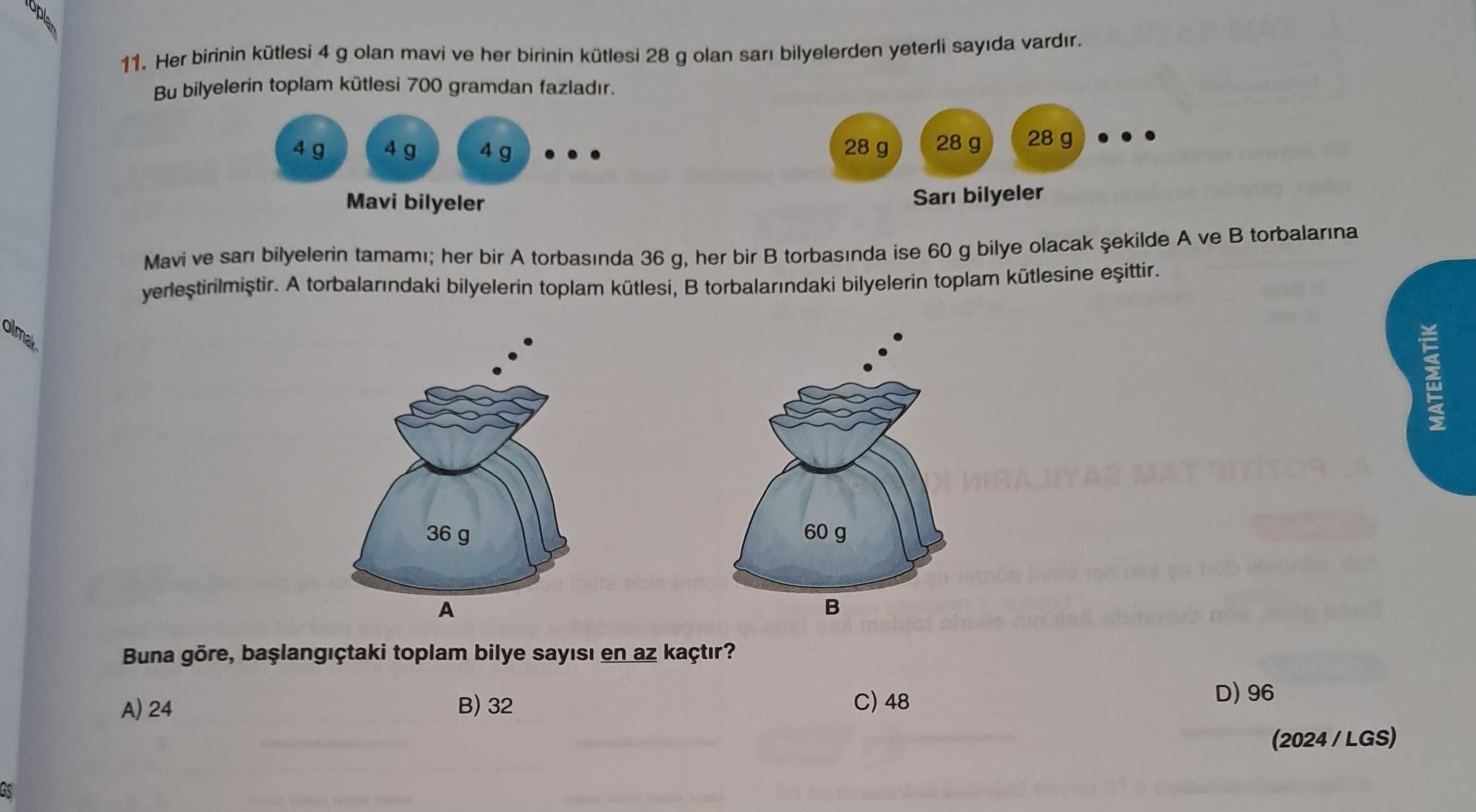 11. Her birinin 4 g olan mavi ve her birinin kütlesi 28 g olan sari bilyelerden yeterli sayida vardir. Bu bilyelerin toplam 700 gramdan fazladir. 28 g 28 g 28 g 4 g 4 g 4 g Sari bilyeler Mavi bilyeler torbalarina A ve Mavi ve san bilyelerin A torbalarindaki tamami; her bilyelerin bir A torbasinda toplam kütlesi, 36 g, her torbalarindaki bir torbasinda bilyelerin ise 60 toplam g bilye kütlesine olacak MATEMATIK 60 g 36 g A Buna toplam bilye sayisi en az kaçtir. D) 96 48 32 A) 24 (2024/LGS) 11. D) 96 48 32 A) 24 (2024/LGS). ?? Model.Question.title