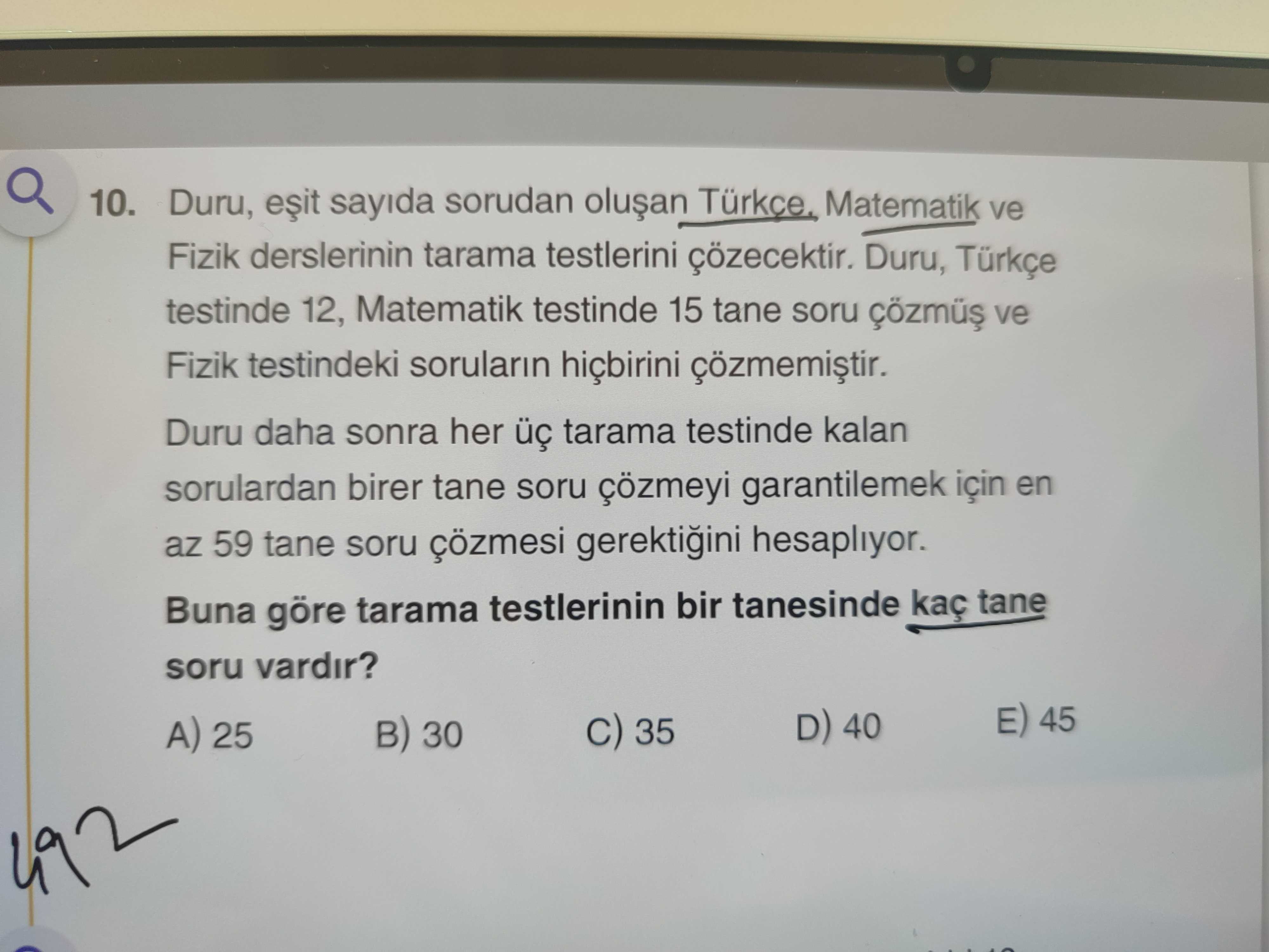 10. Duru, sayida sorudan Matematik ve Fizik derslerinin tarama testlerini çözecektir. Duru, Türkçe testinde 12, Matematik testinde 15 tane soru ve Fizik testindeki sorularin hiçbirini çözmemistir. Duru daha sonra her tarama testinde kalan sorulardan birer tane soru çözmeyi garantilemek için en az 59 tane soru çözmesi gerektiini hesapliyor. Buna göre tarama testlerinin bir tanesinde kaç tane soru vardir. E) 45 D) 40 C) 35 A) 25 B) 30 492 10. E) 45 D) 40 C) 35 A) 25 B) 30 492. ?? Model.Question.title