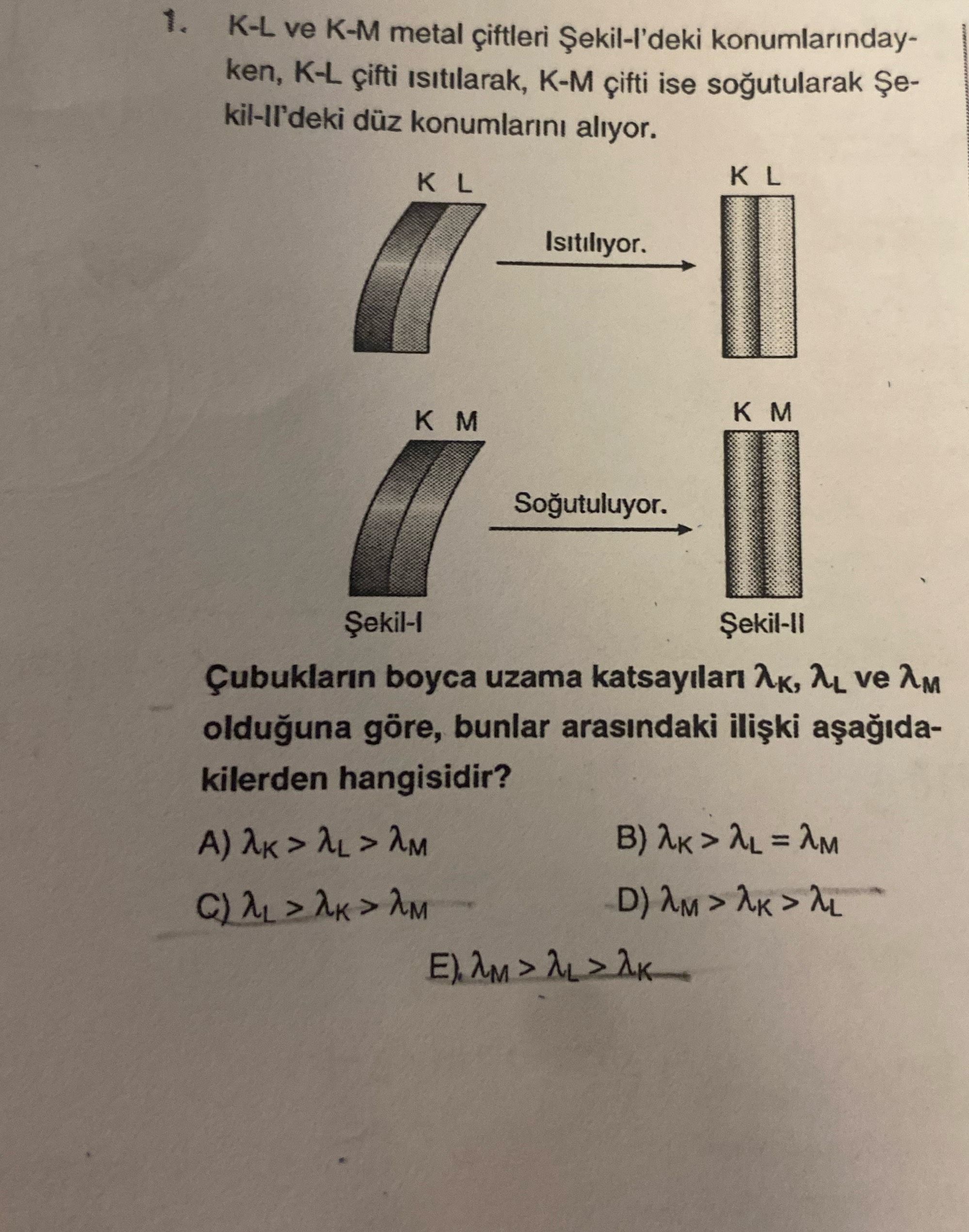K-L ve K-M metal çiftleri konumlarindayken, K-L K-M ise kil-ll'deki düz konumlarini aliyor. K L K L Isitiliyor. Çubuklarin boyca uzama AL ve AM olduguna göre, bunlar arasindaki kilerden hangisidir. ?? Model.Question.title