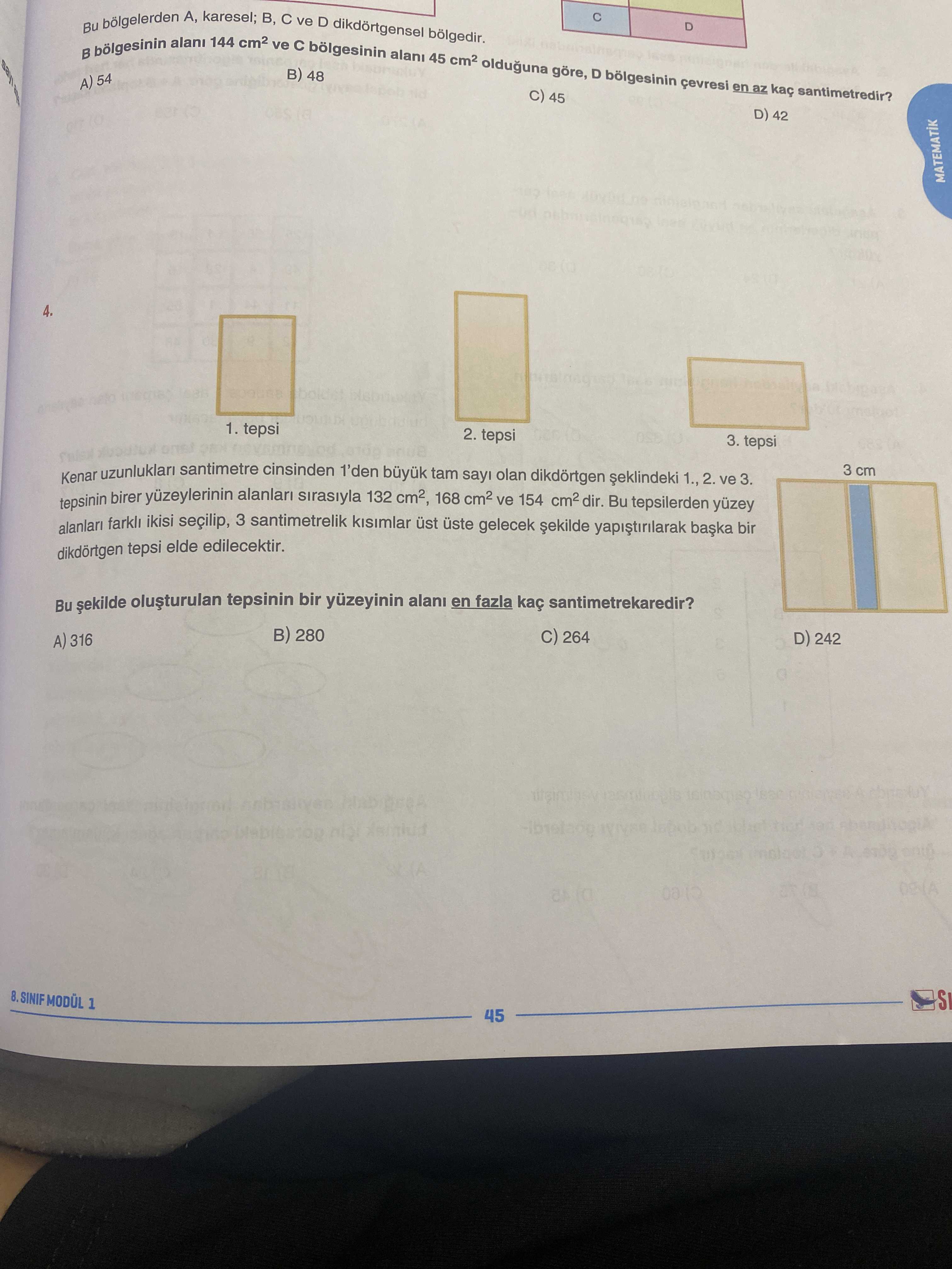 Karesel; A, B, ve D dikdortgensel D alani 144 ve bolgesinin B alani 45 olduguna göre, 48 D bolgesinin 54 en az santimetredir. 45 D) 42 MATEMATIK 4. 1. tepsi 2. tepsi 3. tepsi Kenar santimetre cinsinden 1'den büyuk tam olan dikdörtgen 1. , 2. ve 3. 3 cm tepsinin birer alanlari sirasiyla 132 cm2, 168 ve 154 dir. Bu tepsilerden alanlari ikisi seçilip, 3 santimetrelik kisimlar üst gelecek tepsi elde edilecektir. Bu tepsinin bir yüzeyinin en fazla santimetrekaredir. 280 C) 264 D) 242 A) 316 8. SINIF 1 45 karesel; A, B, ve D dikdortgensel D alani 144 ve bolgesinin B alani 45 olduguna göre, 48 D bolgesinin 54 en az santimetredir. SINIF 1 45. ?? Model.Question.title