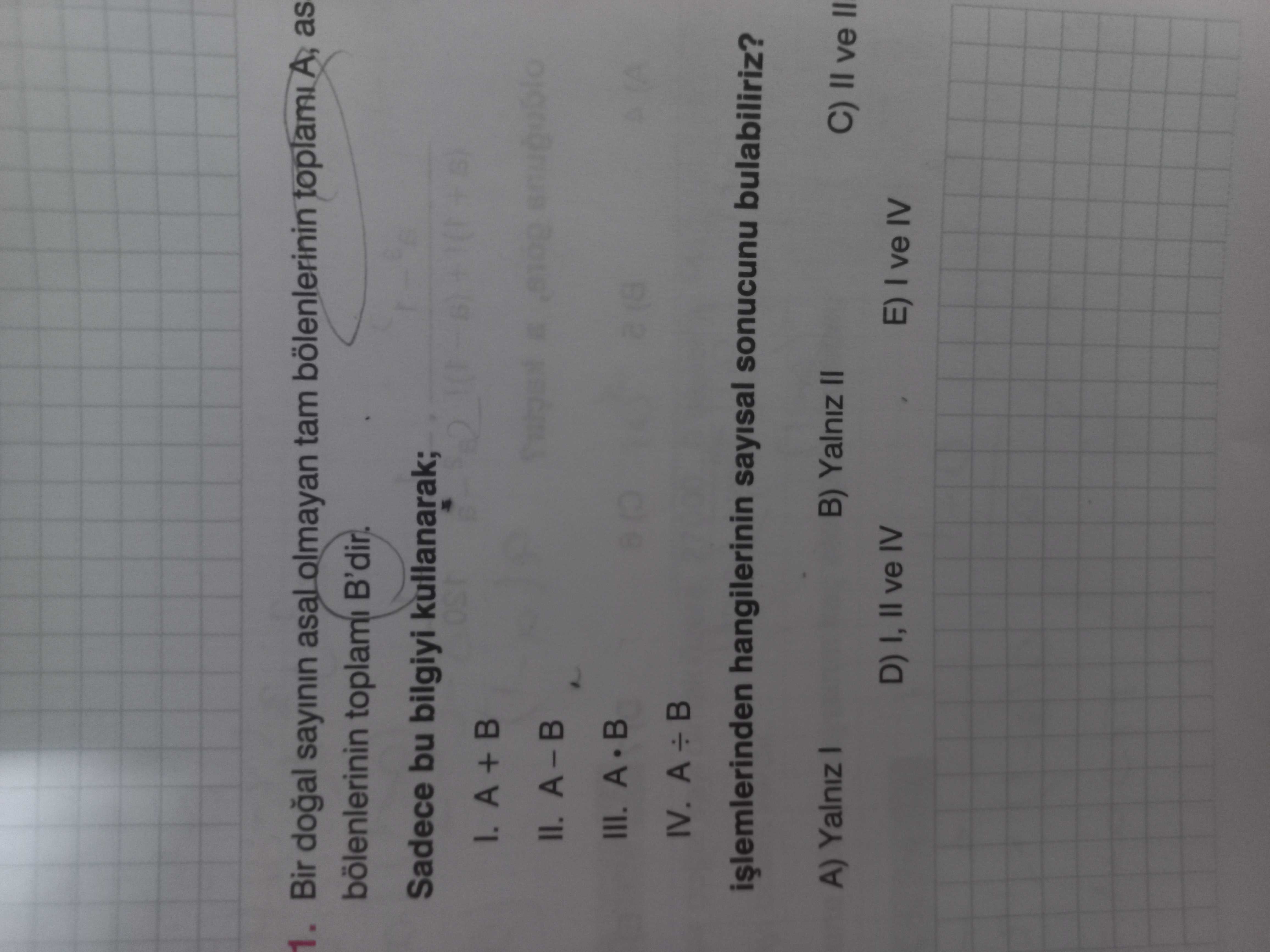 1. Bir sayinin asal olmayan tam bölenlerinin toplami A, as bölenlerinin toplami B'dir. Sadece bu bilgiyi kullanarak; A + II. III. A B IV. A hangilerinin sayisal sonucunu bulabiliriz. B) Yalniz II A) Yalniz = = D) I, II ve IV E) ve IV 1. B) Yalniz II A) Yalniz = = D) I, II ve IV E) ve IV. ?? Model.Question.title