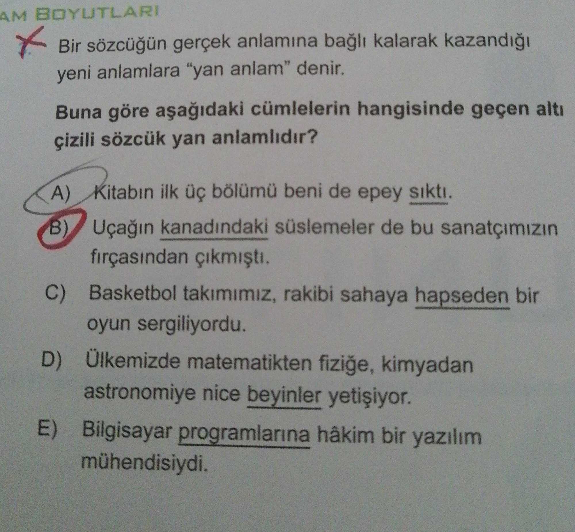 Bir sözcüğün gerçek anlamına bağlı kalarak kazandığı yeni anlamlara "yan anlam" denir. Buna göre aşağıdaki cümlelerin hangisinde