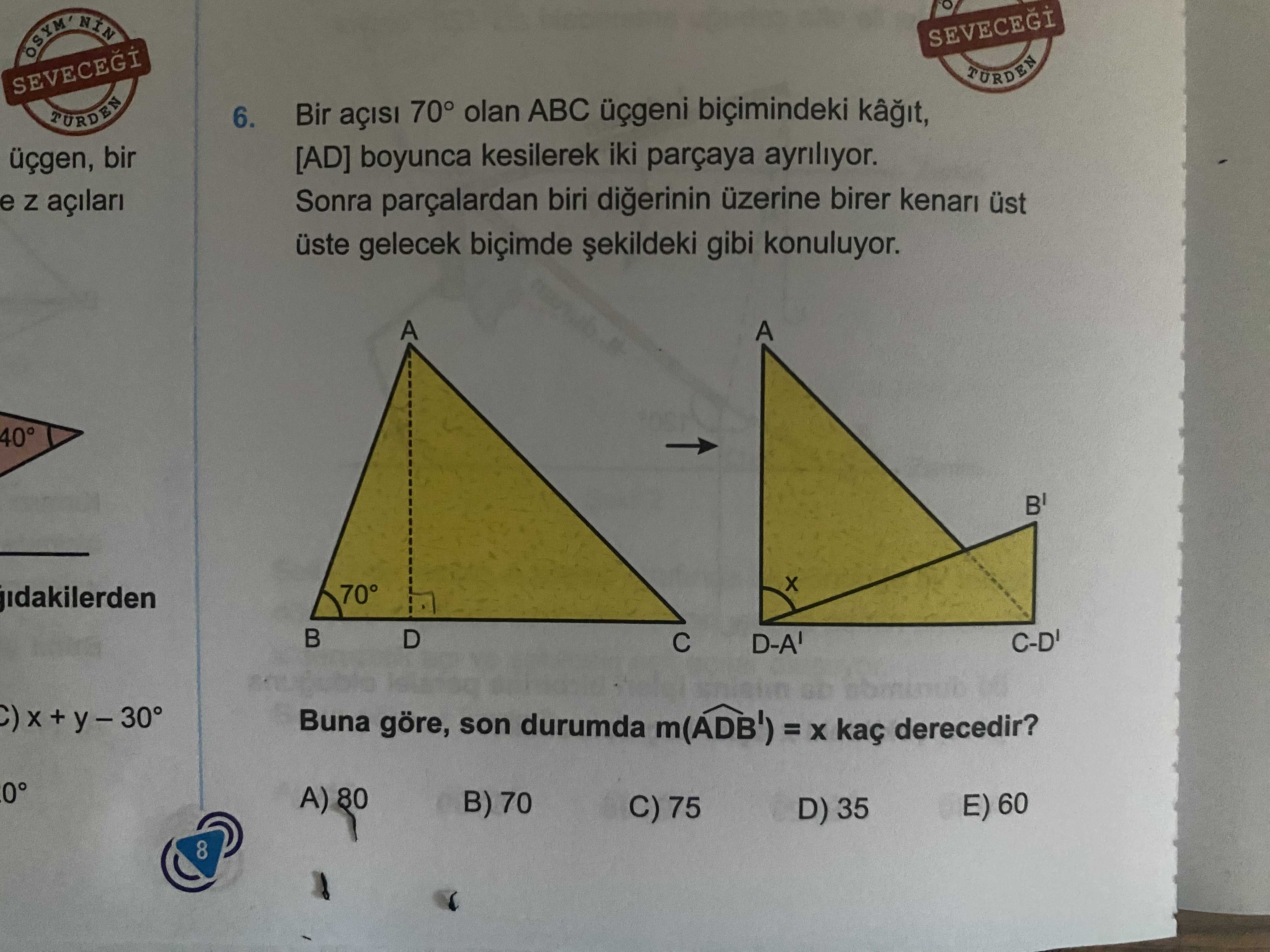 SEVECEGI TURDEN SEVECEGI 6. Bir 70° olan ABC üçgeni biçimindeki TÜRDEN [AD] boyunca kesilerek iki parçaya ayriliyor. üçgen, bir Sonra parçalardan biri digerinin üzerine birer kenari üst e Z üste gelecek biçimde gibi konuluyor. A 40° 70° D-A' Buna göre, son durumda m(ADB') = kaç derecedir. 0° A) 80 B) 70 E) 60 C) 75 D) 35 8 SEVECEGI TURDEN SEVECEGI 6. 0° A) 80 B) 70 E) 60 C) 75 D) 35 8. ?? Model.Question.title