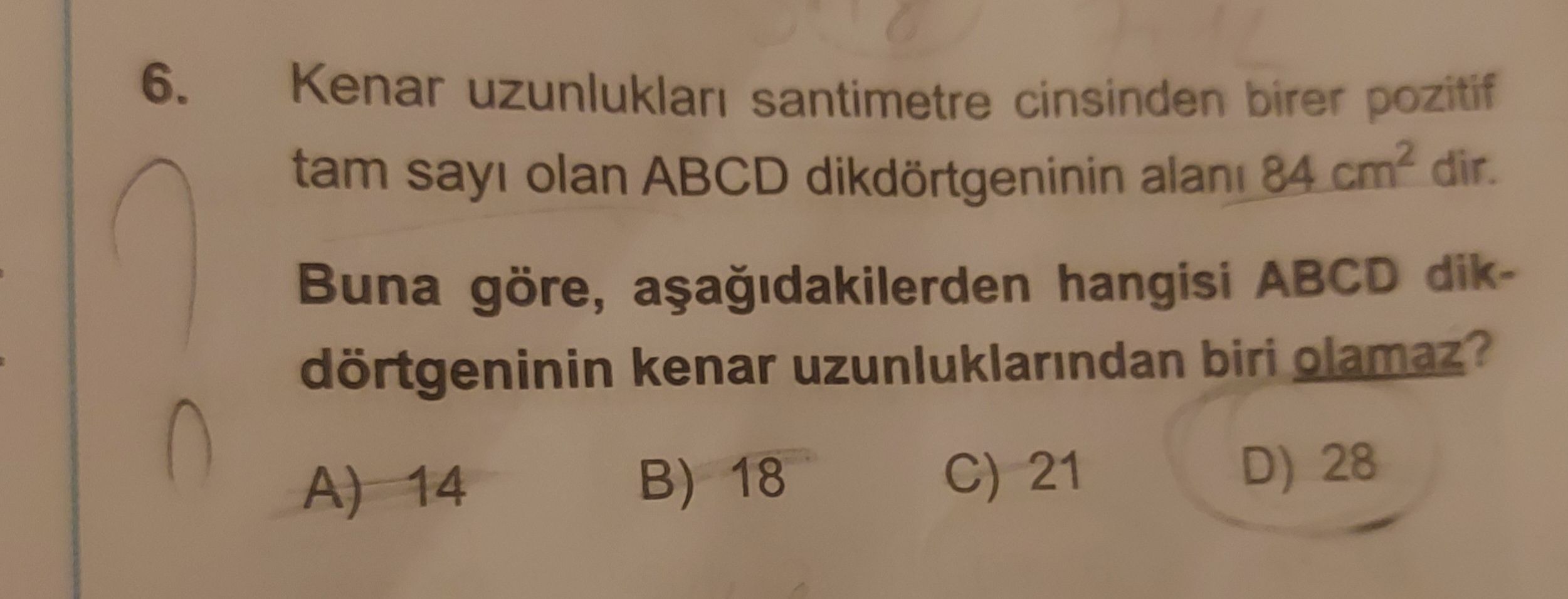 6. Kenar uzunluklari santimetre cinsinden birer pozitif tam sayi olan ABCD dikdörtgeninin alani 84 dir. Buna göre, hangisi ABCD dikdörtgeninin kenar uzunluklarindan biri olamaz. D) 28 C) 21 B) 18 A) 14 6. D) 28 C) 21 B) 18 A) 14. ?? Model.Question.title