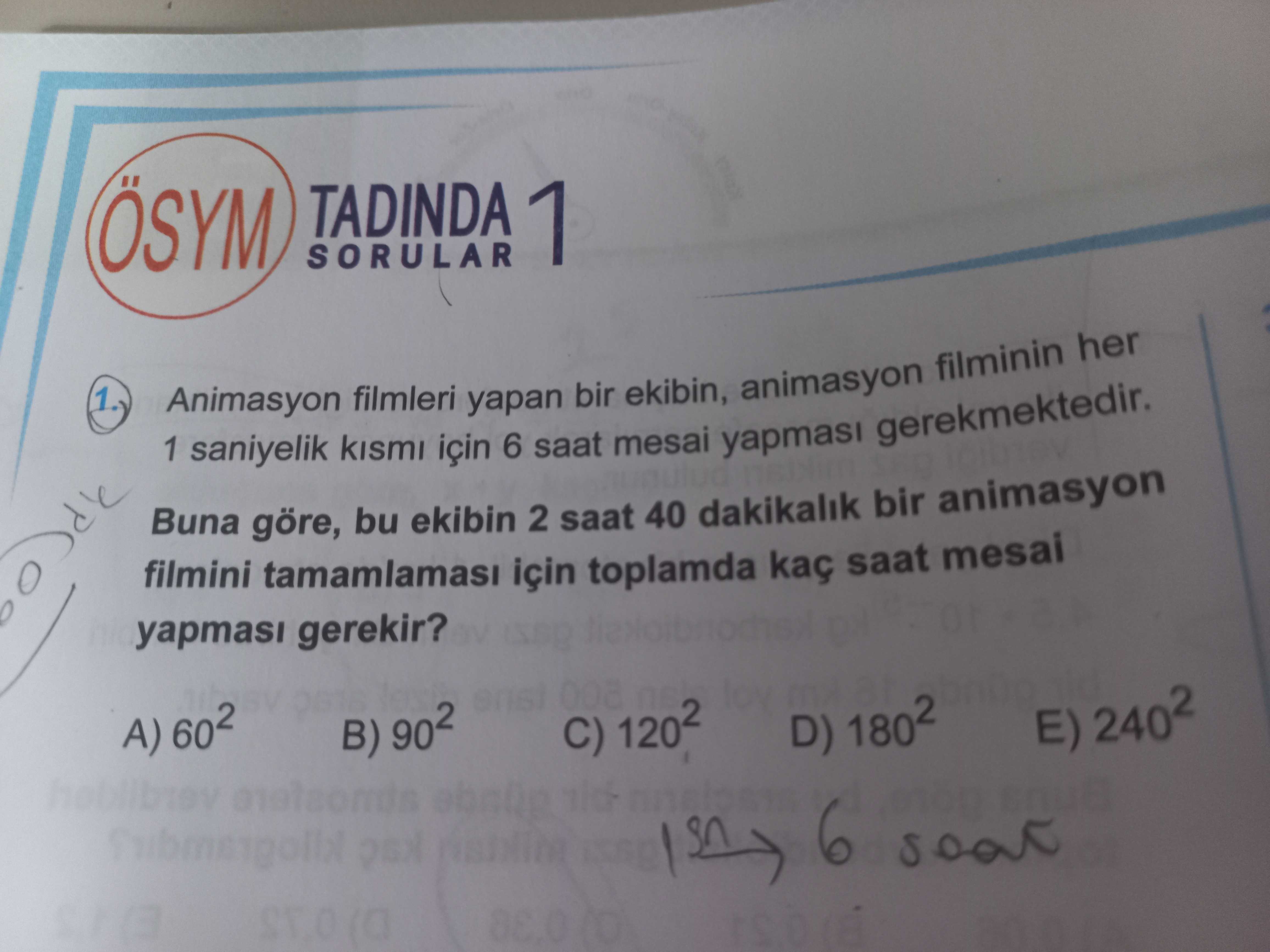 TADINDA 1 SORULAR 1 Animasyon saniyelik filmleri için yapan 6 saat bir mesai ekibin, yapmasi animasyon gerekmektedir. filminin her Buna göre, bu ekibin 2 saat 40 dakikalik bir animasyon filmini için toplamda kaç saat mesai yapmasi gerekir. A) B) 902 C) D) 1802 E) 2402 6 TADINDA 1 SORULAR 1 Animasyon saniyelik filmleri için yapan 6 saat bir mesai ekibin, yapmasi animasyon gerekmektedir. A) B) 902 C) D) 1802 E) 2402 6. ?? Model.Question.title