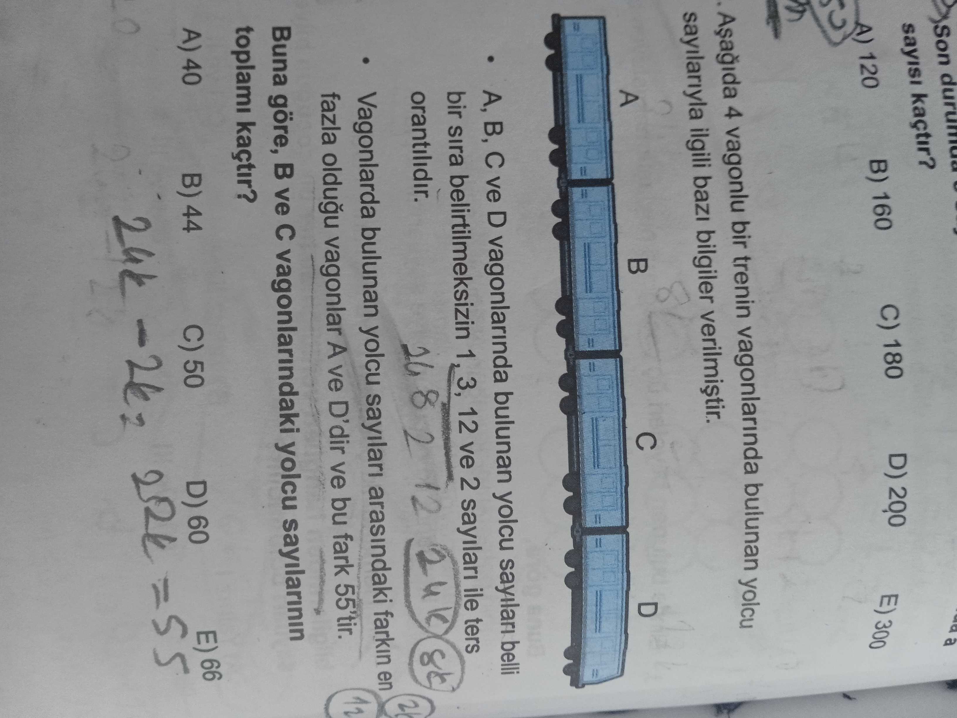 Son sayisi kaçtir. a D) C) 180 B) 160 120 300 4 vagonlu bir trenin vagonlarinda bulunan yolcu sayilariyla ilgili bilgiler A D A, B, ve D vagonlarinda bulunan yolcu sayilari belli bir sira belirtilmeksizin 3, 12 ve 2 sayilari ile ters orantilidir. 8 2 12 Vagonlarda bulunan yolcu sayilari arasindaki farkin en fazla oldugu vagonlar A ve D'dir ve bu fark 55'tir. Buna göre, ve vagonlarindaki yolcu sayilarinin toplami kaçtir. A) 40 66 B) 44 C) 50 D) 60 24k =55 E) Son sayisi kaçtir. A) 40 66 B) 44 C) 50 D) 60 24k =55 E). ?? Model.Question.title
