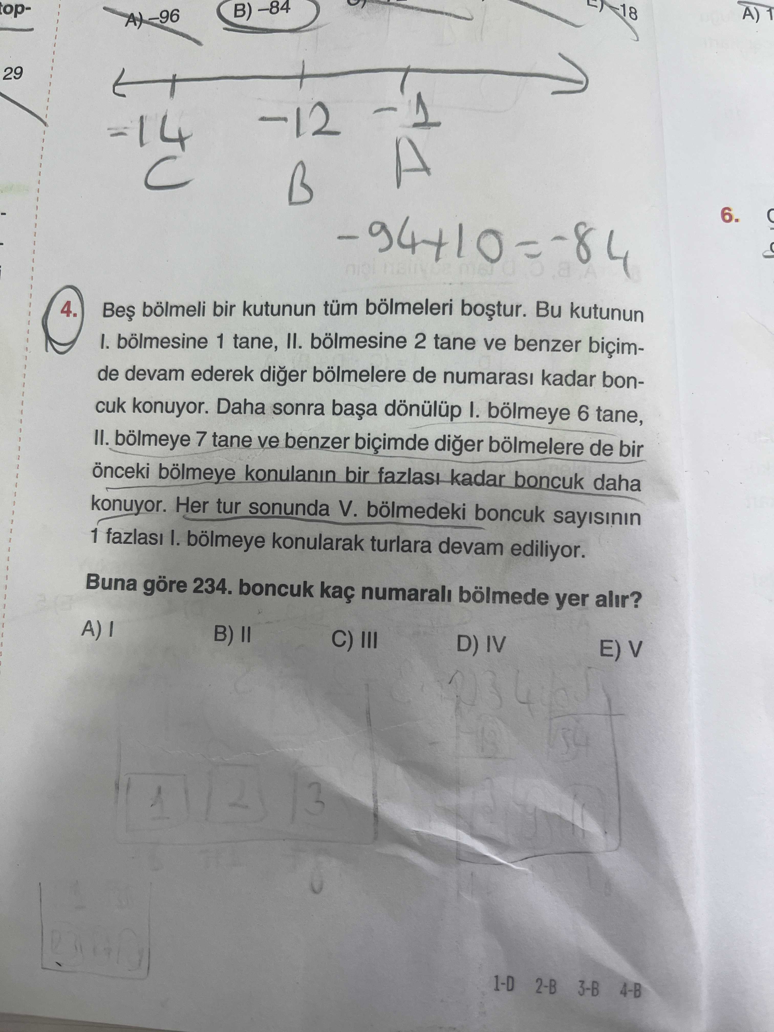 TopA) 1 29 -12 B 6. 4. bölmeli bir kutunun tüm bölmeleri Bu kutunun 1 tane, II. bölmesine 2 tane ve benzer biçimde devam ederek diger bölmelere de numarasi kadar boncuk konuyor. Daha sonra dönülüp I. bölmeye 6 tane, II. bölmeye 7 tane ve benzer biçimde diger bölmelere de bir önceki bölmeye konulanin bir kadar boncuk daha konuyor. Her tur sonunda V. bölmedeki boncuk sayisinin 1 I. bölmeye konularak turlara devam ediliyor. Buna göre 234. boncuk kaç numarali bölmede yer alir. B) II C) III D) IV E) V 2 1 3 1-D 3-B 4-B topA) 1 29 -12 B 6. B) II C) III D) IV E) V 2 1 3 1-D 3-B 4-B. ?? Model.Question.title