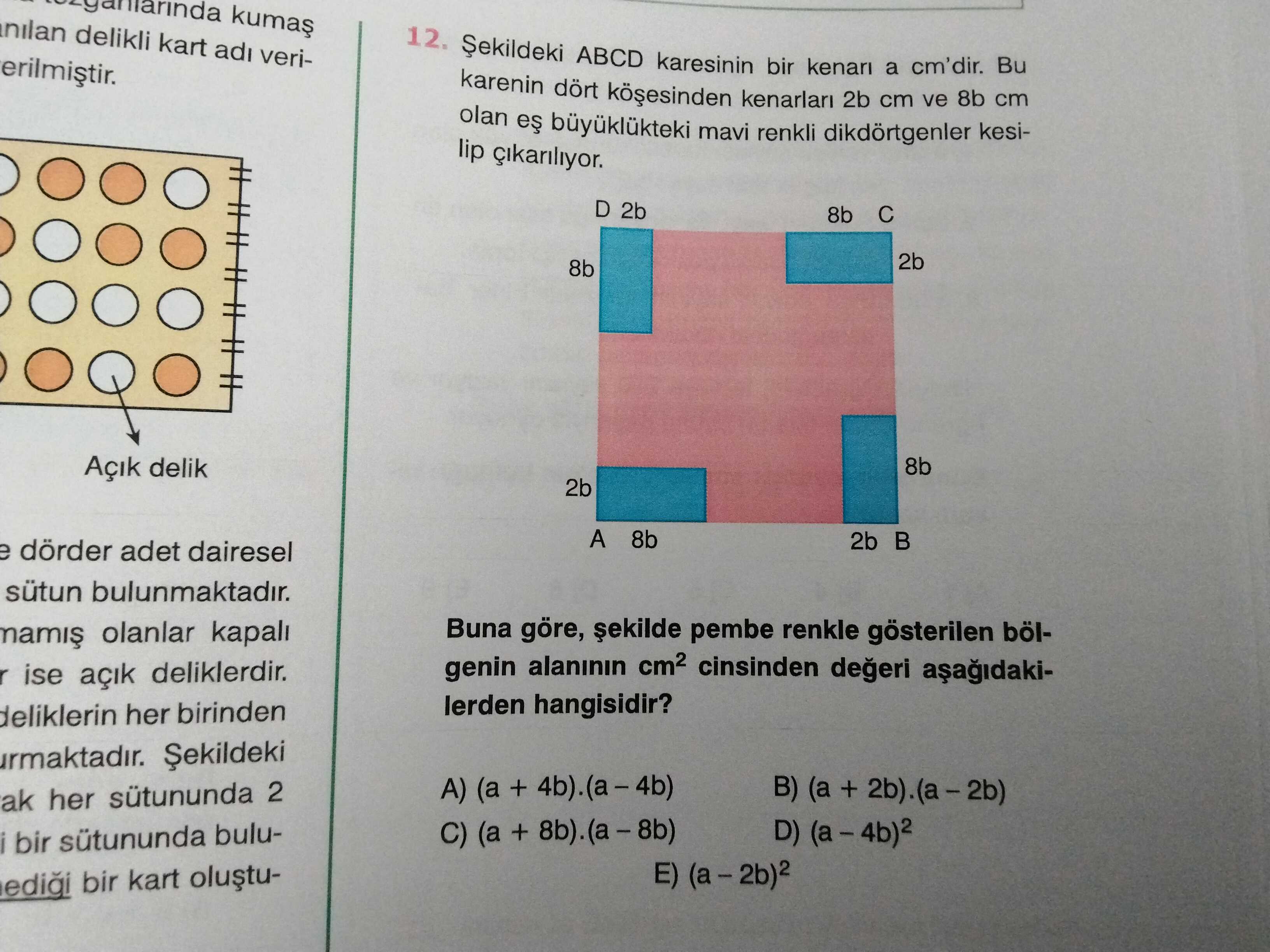 Nilan delikli kart adi veri12. ABCD karesinin bir kenari a cm'dir. Bu karenin dört kenarlari 2b cm ve 8b cm olan mavi renkli dikdörtgenler kesilip D 2b 8b 2b 8b Açik delik 8b 2b A 8b 2b e dörder adet dairesel sütun bulunmaktadir. Buna göre, pembe renkle gösterilen bölolanlar kapali genin alaninin cinsinden degeri r ise açik deliklerdir. lerden hangisidir. her birinden Șekildeki A) (a + 4b). (a-4b) B) (a + ak her 2 C) (a + D) bir buluE) bir kart nilan delikli kart adi veri12. (a-4b) B) (a + ak her 2 C) (a + D) bir buluE) bir kart. ?? Model.Question.title