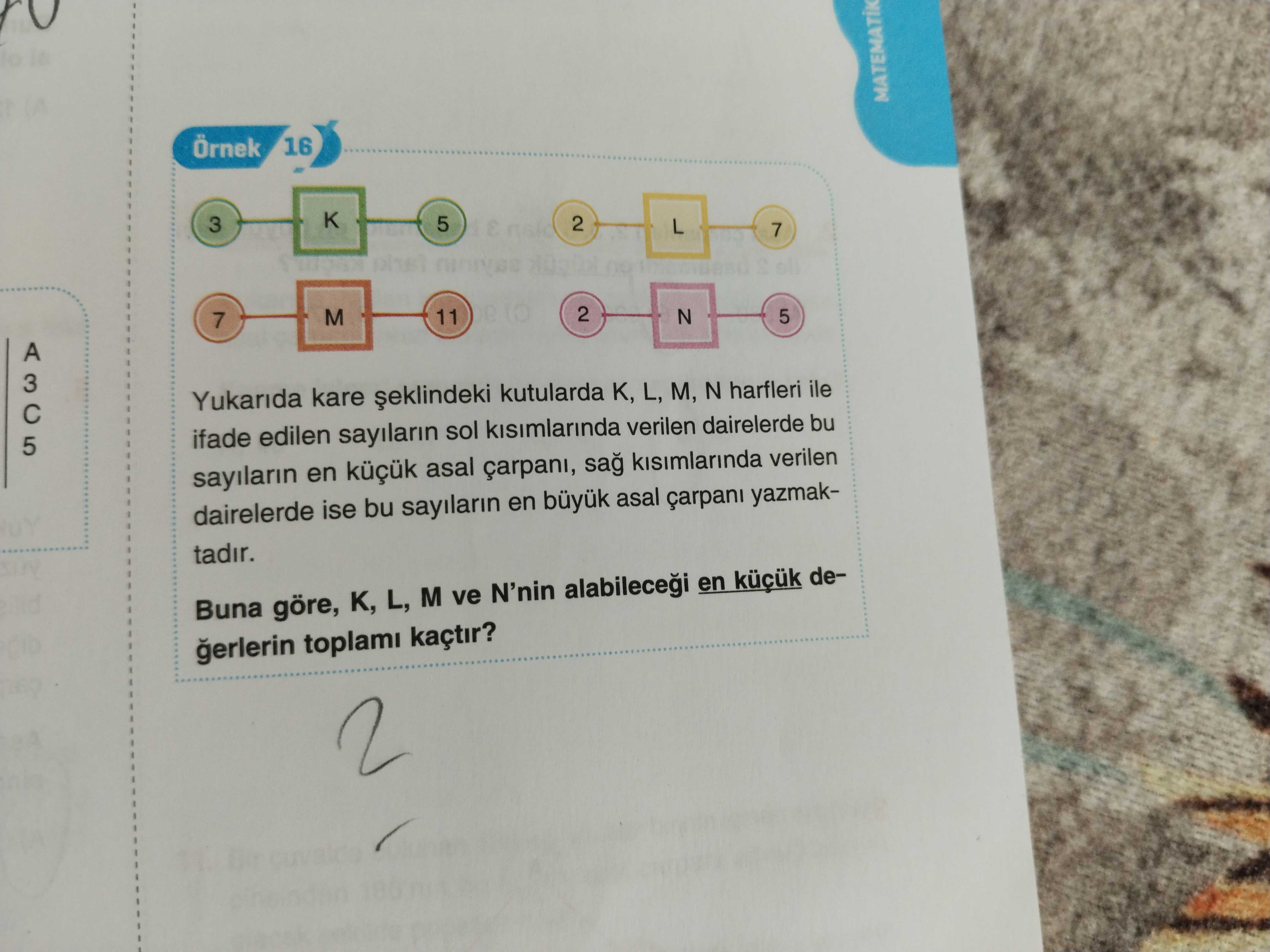 Örnek 16 K 5 2 3 L 7 2 M 11 5 N 7 5 Yukarida kare kutularda K, L, M, N harfleri ile ifade edilen sayilarin sol kisimlarinda verilen dairelerde bu sayilarin en asal carpani, sag kisimlarinda verilen dairelerde ise bu sayilarin en asal yazmaktadir. Buna göre, K, L, M ve N'nin alabilecegi en degerlerin toplami kaçtir. ?? Model.Question.title