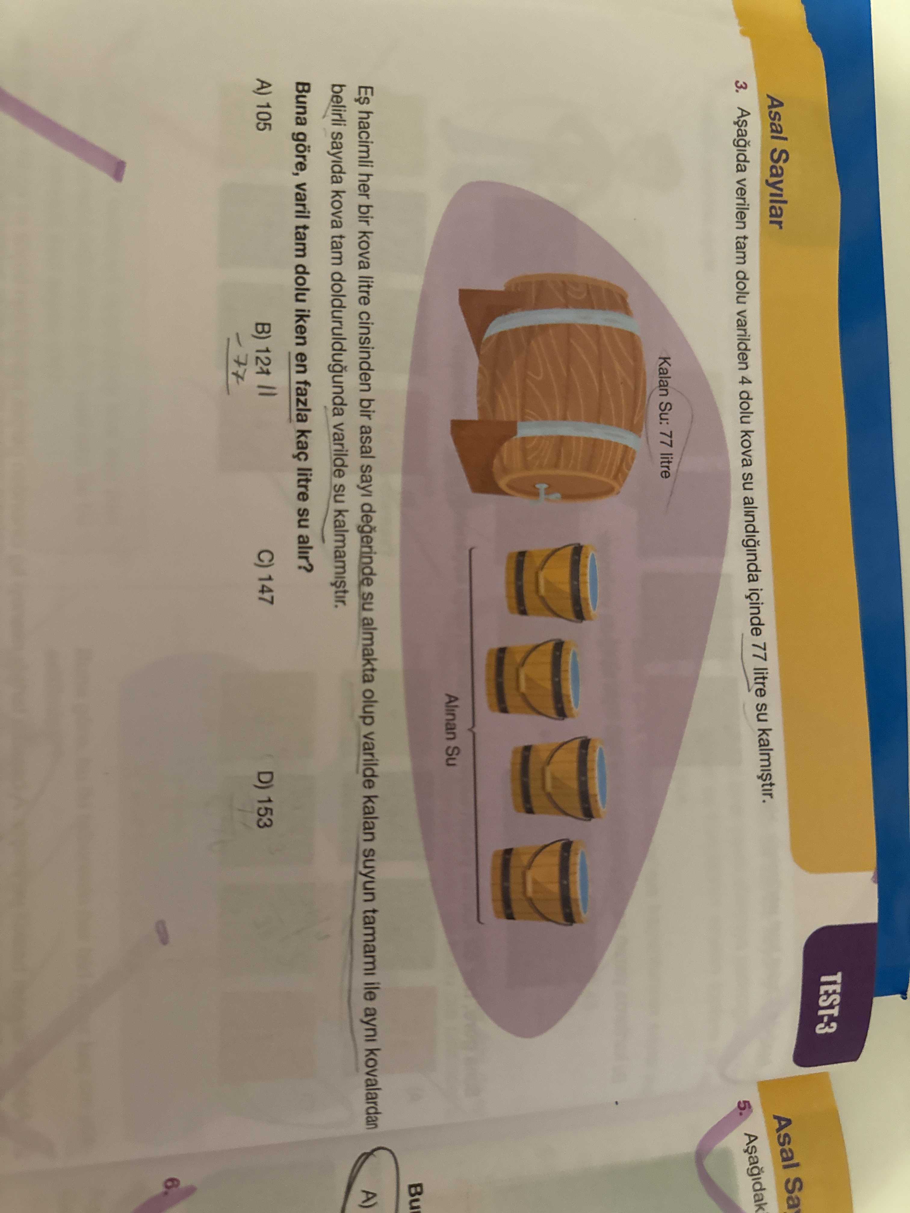 TEST-3 Asal Sa Asal Sayilar 3. verilen tam dolu varilden 4 dolu kova su içinde 77 litre su 5. Kalan Su: 77 litre Alinan Su Bu hacimli her bir kova litre cinsinden bir asal sayi degerinde almakta olup varilde kalan suyun tamami ile ayni kovalardan belirli sayida kova tam dolduruldugunda varilde su Buna göre, varil tam dolu iken en fazla kaç litre su alir. C) 147 D) 153 A) 105 B) TEST-3 Asal Sa Asal Sayilar 3. C) 147 D) 153 A) 105 B). ?? Model.Question.title