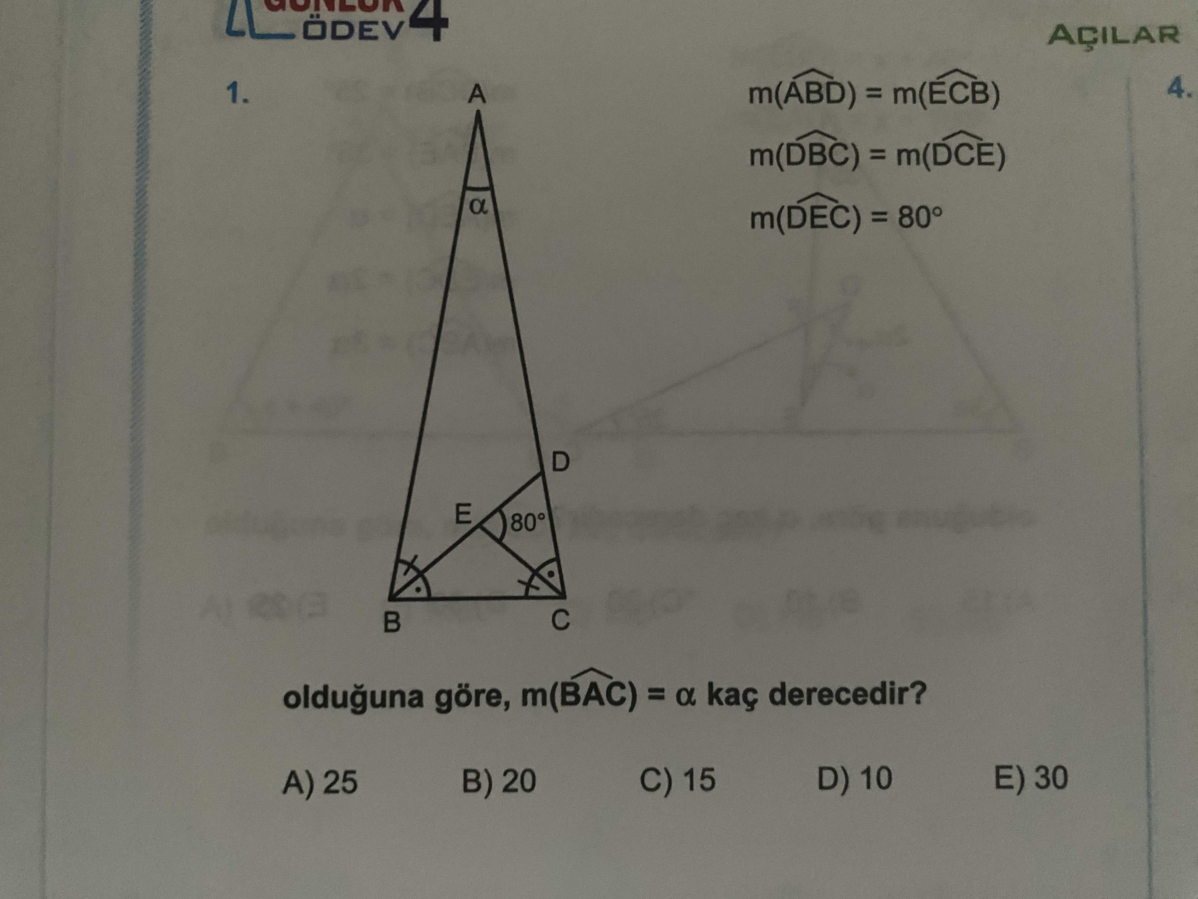 4 AÇILAR 4. 1. A m(ABD) = m(DBC) = a m(DEC) = 80° D E 80° olduguna göre, m(BAC) = a kaç derecedir. E) 30 C) 15 D) 10 B) 20 A) 25 4 AÇILAR 4. E) 30 C) 15 D) 10 B) 20 A) 25. ?? Model.Question.title