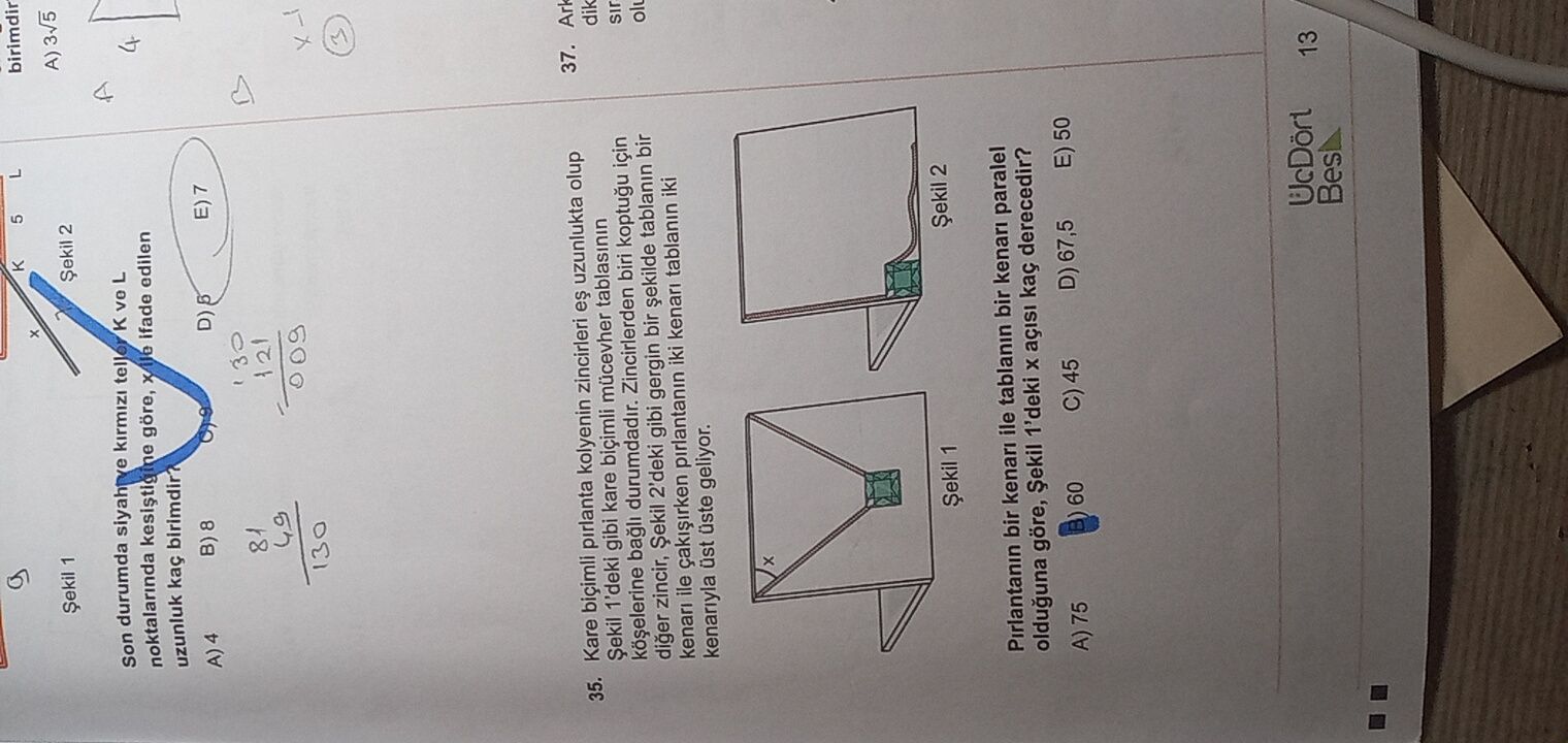 K 5 L birimdir Șekil 1 Șekil 2 3v5 Son durumda siyah ve L noktalarinda göre, ifade edilen uzunluk birimdir. A) 4 B) 8 D) E) 7 81 121 49 009 130 35. Kare biçimli pirlanta kolyenin zincirleri uzunlukta olup 37. Șekil 1'deki gibi kare biçimli tablasinin Ark durumdadir. Zincirlerden biri için dik diger zincir, Șekil 2'deki gibi gergin bir tablanin bir kenari ile pirlantanin iki kenari tablanin iki kenariyla geliyor. Șekil 1 Șekil 2 Pirlantanin bir kenari ile tablanin bir kenari paralel olduguna göre, Șekil 1'deki kaç derecedir. A) 75 60 C) 45 D) 67,5 E) 50 UcDört K 5 L birimdir Șekil 1 Șekil 2 3v5 Son durumda siyah ve L noktalarinda göre, ifade edilen uzunluk birimdir. A) 75 60 C) 45 D) 67,5 E) 50 UcDört. ?? Model.Question.title