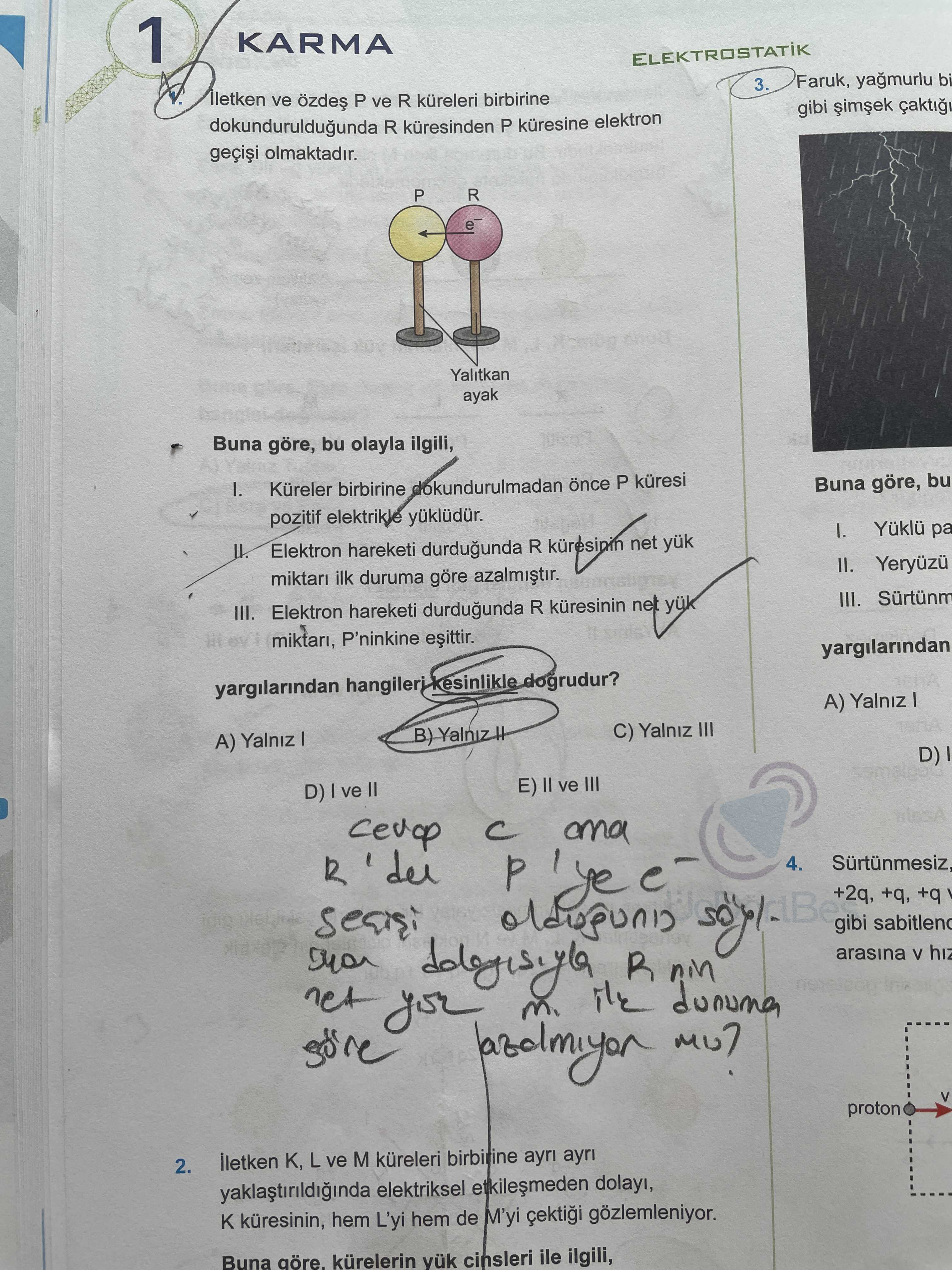 1 KARMA ELEKTROSTATIK 3. Faruk, yagmurlu bi lletken ve özdes P ve R küreleri birbirine gibi dokunduruldugunda R kuresinden P kuresine elektron olmaktadir. P R D Yalitkan ayak Buna göre, bu olayla ilgili, Buna göre, bu I. Küreler birbirine once P küresi pozitif elektrikle Elektron hareketi durdugunda R net II. Yeryuzu miktar ilk duruma göre III. III. Elektron hareketi durdugunda R kuresinin miktari, P'ninkine yargilarindan Kesinlikle dogrudur. A) Yalniz C) Yalniz III A) Yalniz D) E) II ve III D) I ve and R 4. +2q, +q, +q gibi net R dunuma arasina V hiz you proton K, L ve 1 KARMA ELEKTROSTATIK 3. +2q, +q, +q gibi net R dunuma arasina V hiz you proton K, L ve. ?? Model.Question.title