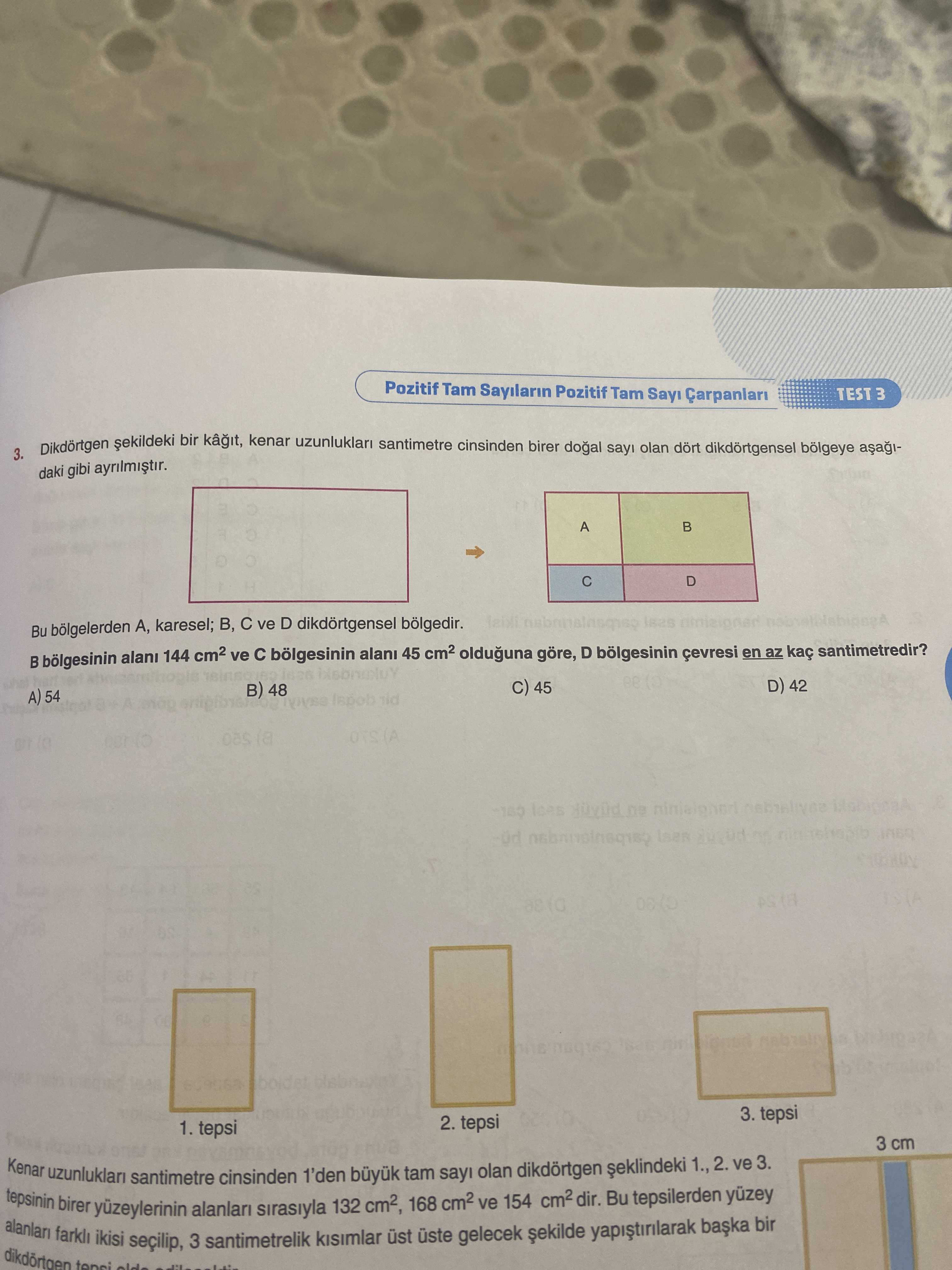 Pozitif Tam Sayilarin Pozitif Tam Say TEST 3 bir kenar uzunluklari santimetre cinsinden birer dogal olan dikdörtgensel bölgeye 3. daki gibi A C D Bu A, karesel; B, ve D dikdörtgensel bölgedir. alani 144 ve bölgesinin alani 45 olduguna göre, D bölgesinin en az kaç santimetredir. D) 42 45 48 A) 54 A 3. tepsi 2. tepsi 1. tepsi 3 cm tepsinin Kenar uzunluklari farkli birer yüzeylerinin ikisi santimetre 3 alanlari santimetrelik cinsinden sirasiyla 1'den 132 cm2, üst tam 168 üste sayi gelecek olan ve 154 dikdörtgen Bu tepsilerden 1. , 2. yuzey ve bir 3. ?? Model.Question.title