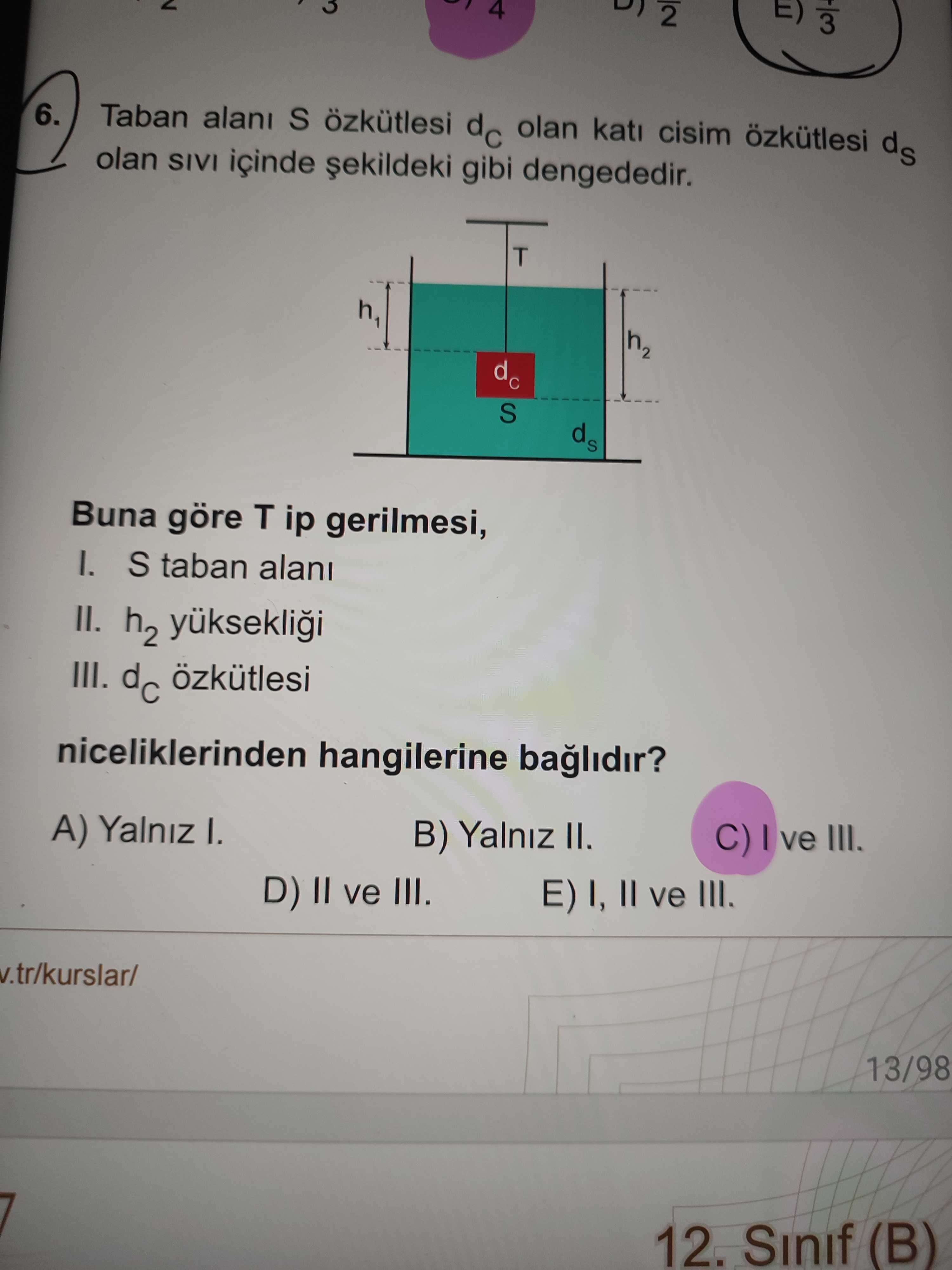 E) 2 3 6. Taban S özkütlesi dc olan kati cisim özkütlesi ds olan SIVI içinde gibi dengededir. T h2 dc S Buna göre T ip gerilmesi, I. S taban II. h2 yükseklii III. dc özkütlesi niceliklerinden hangilerine baglidir. A) Yalniz I. B) Yalniz II. ve III. D) II ve III. E) I, II ve III. v. tr/kurslar/ 13/98 12. Sinif (B) E) 2 3 6. Sinif (B). ?? Model.Question.title
