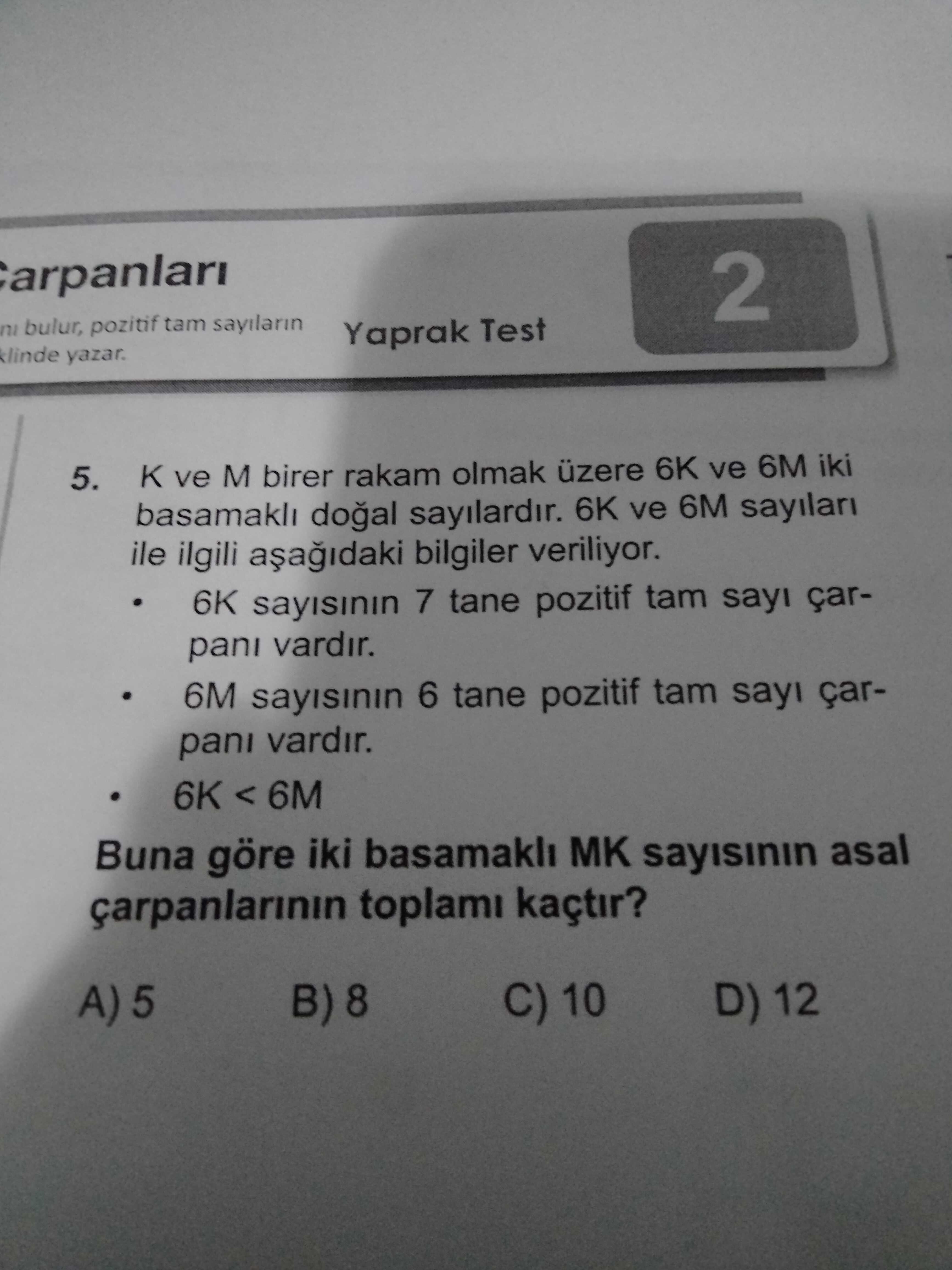 2 ni bulur, pozitif tam sayilarin Yaprak Test yazar. 5. ve M birer rakam olmak üzere 6K ve 6M iki sayilardir. 6K ve 6M sayilari ile ilgili bilgiler veriliyor. 6K sayisinin 7 tane pozitif tam sayi çarpani vardir. 6M 6 tane pozitif tam sayi çarpani vardir. 6K < 6M Buna göre iki basamakli MK sayisinin asal toplami kaçtir. C) 10 D) 12 2 ni bulur, pozitif tam sayilarin Yaprak Test yazar. C) 10 D) 12. ?? Model.Question.title