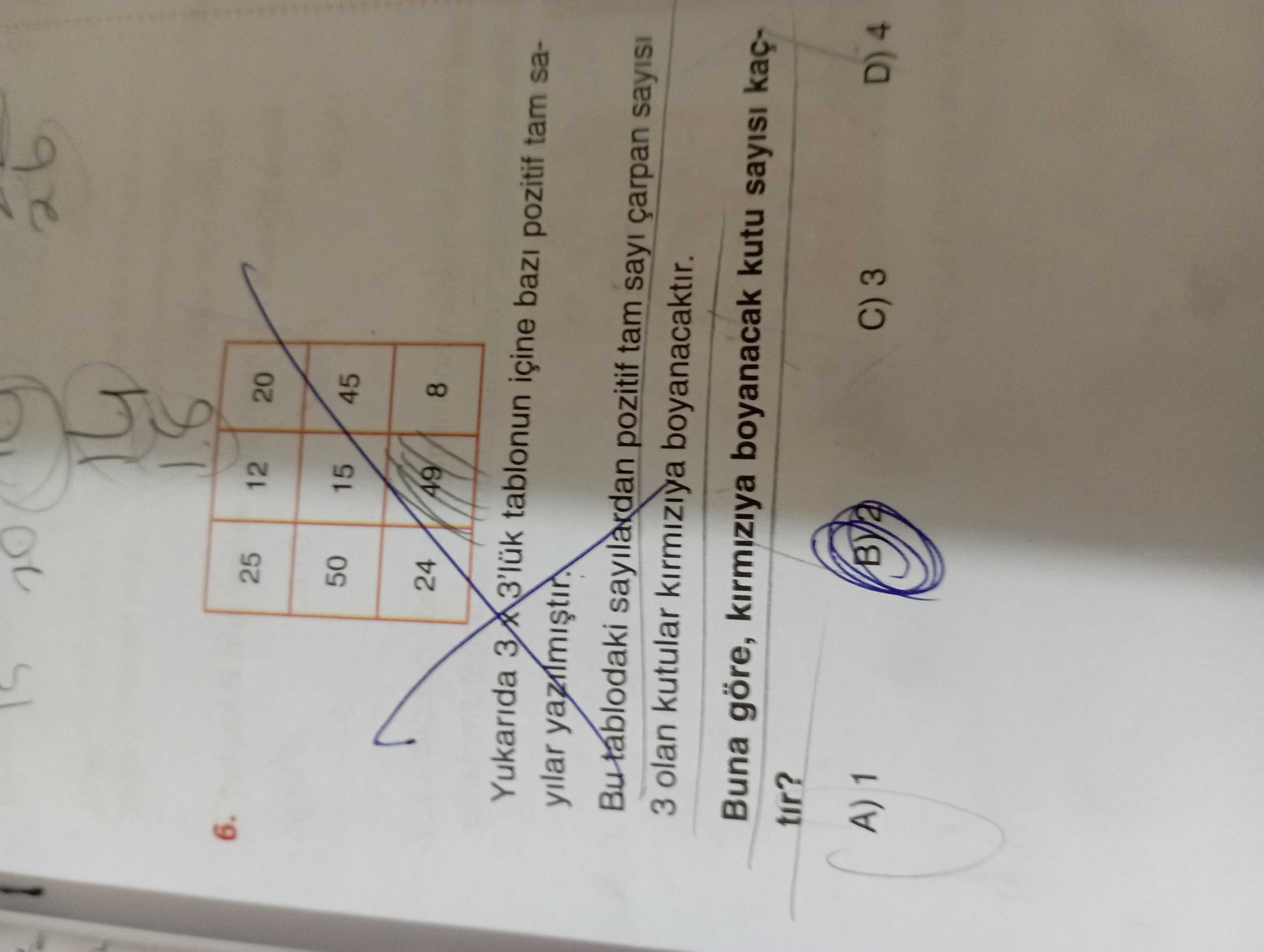 6. 25 12 20 50 15 45 24 49 8 Yukarida 3'lük tablonun içine pozitif tam sayilar Bu tablodaki sayilardan pozitif tam sayi çarpan sayisi 3 olan kutular kirmiziya boyanacaktir. Buna göre, kirmiziya boyanacak kutu sayisi kaçtir. D) 4 C) 3 A) 1 6. D) 4 C) 3 A) 1. ?? Model.Question.title
