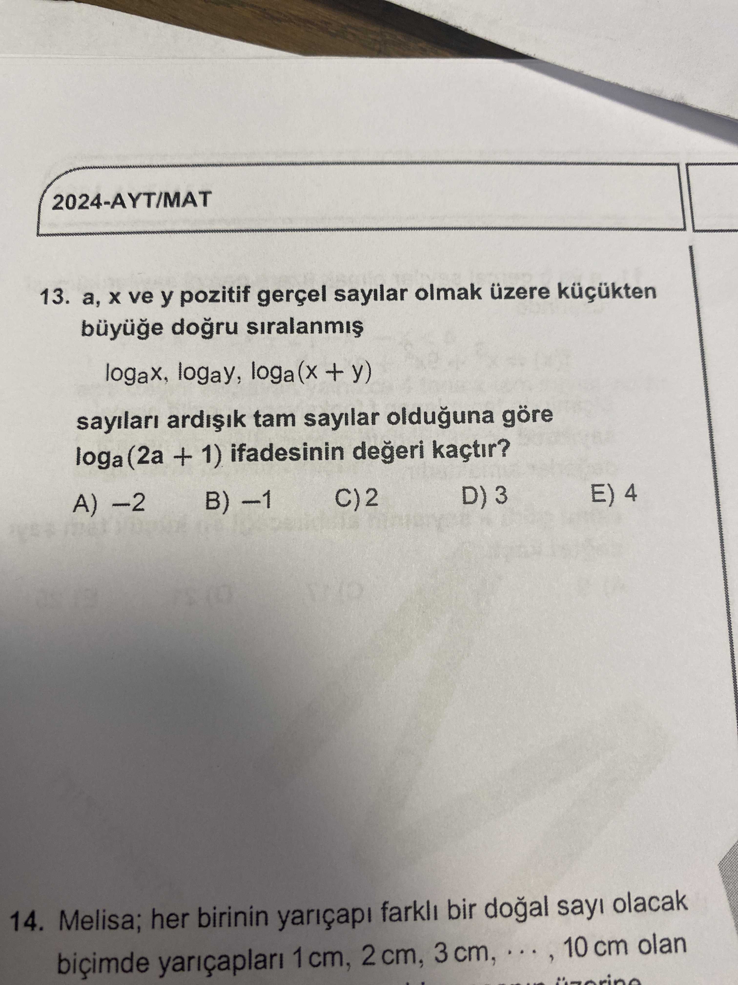 2024-AYT/MAT 13. ve y pozitif gerçel sayilar olmak küçükten logax, logay, loga + y) ardiik tam sayilar olduguna göre loga (2a + 1) ifadesinin kaçtir. D) 3 E) 4 C)2 A) B) 14. Melisa; her birinin yariçapi farkli bir sayi olacak biçimde yariçaplari 1 cm, 2 cm, 3 cm, 10 cm olan 2024-AYT/MAT 13. Melisa; her birinin yariçapi farkli bir sayi olacak biçimde yariçaplari 1 cm, 2 cm, 3 cm, 10 cm olan. ?? Model.Question.title