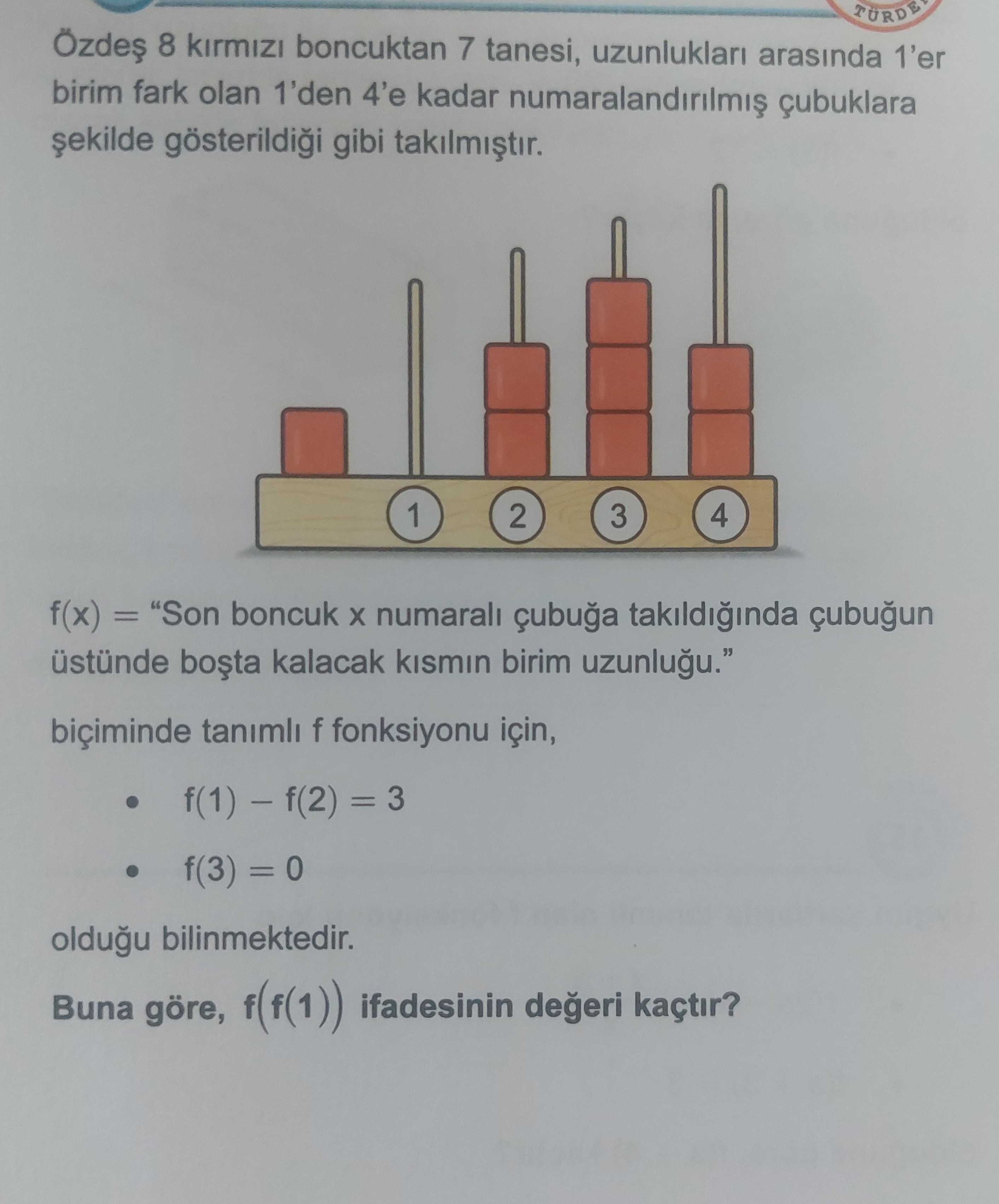 TÜRDE 8 boncuktan 7 tanesi, uzunluklari arasinda 1'er birim fark olan 1'den 4'e kadar çubuklara gibi 1 2 3 4 f(x) = \ , biçiminde tanimli f fonksiyonu için, = 3 f(3) = 0 oldugu bilinmektedir. Buna göre, ifadesinin kaçtir. TÜRDE 8 boncuktan 7 tanesi, uzunluklari arasinda 1'er birim fark olan 1'den 4'e kadar çubuklara gibi 1 2 3 4 f(x) = \ , , , , , , , biçiminde tanimli f fonksiyonu için, = 3 f(3) = 0 oldugu bilinmektedir. ?? Model.Question.title