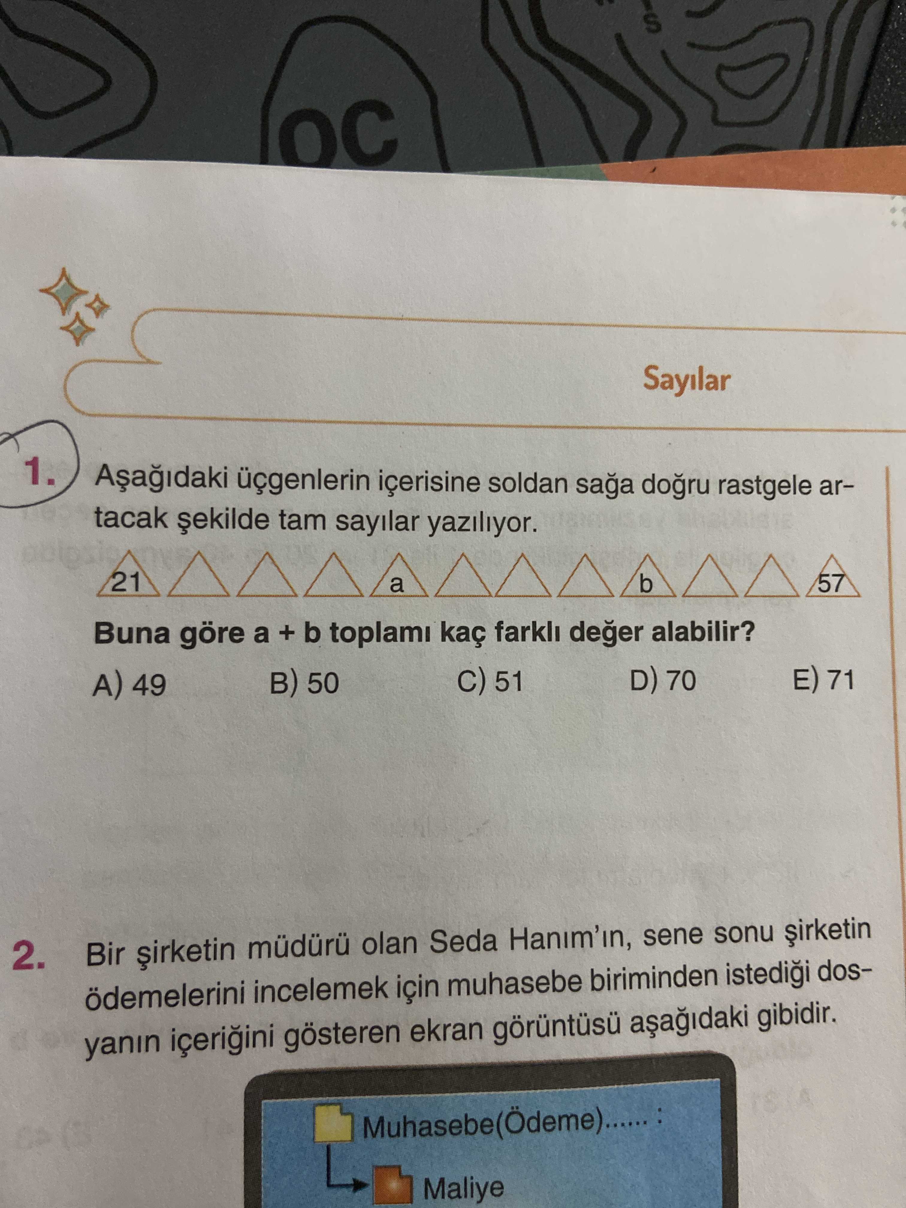 Sayilar 1. içerisine soldan saga rastgele artacak tam sayilar yaziliyor. 21 b 57 a Buna göre a + b toplami kaç farkli deger alabilir. E) 71 D) 70 C) 51 50 A) 49 2. Bir olan Seda Hanim'in, sene sonu ödemelerini incelemek için muhasebe biriminden dosyanin gösteren ekran gibidir. Maliye Sayilar 1. Maliye. ?? Model.Question.title