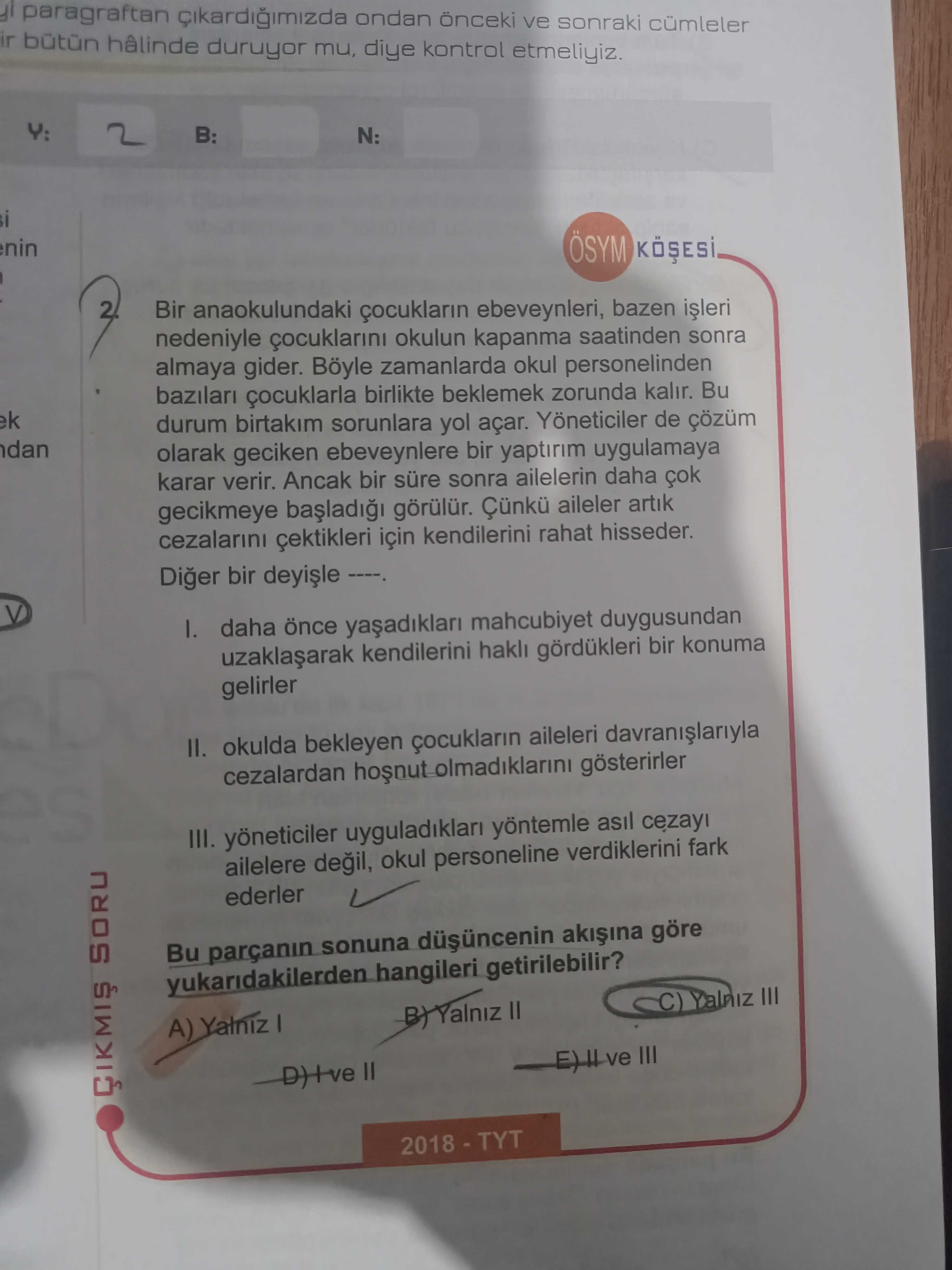 Paragraftan ondan önceki ve sonraki cümleler ir hâlinde duruyor mu, diye kontrol etmeliyiz. Y: B: N: i nin ÖSYM Bir anaokulundaki ebeveynleri, bazen nedeniyle okulun kapanma saatinden sonra almaya gider. Böyle zamanlarda okul personelinden bazilari çocuklarla birlikte beklemek zorunda kalir. Bu ek durum birtakim sorunlara yol açar. de çözüm dan olarak geciken ebeveynlere bir yaptirim uygulamaya karar verir. Ancak bir süre sonra ailelerin daha gecikmeye görülür. aileler artik cezalarini çektikleri için kendilerini rahat hisseder. Diger bir daha mahcubiyet duygusundan kendilerini hakli gördükleri bir konuma gelirler II. okulda bekleyen aileleri cezalardan gösterirler III. yöneticiler yöntemle asil ailelere okul personeline verdiklerini fark paragraftan ondan önceki ve sonraki cümleler ir hâlinde duruyor mu, diye kontrol etmeliyiz. yöneticiler yöntemle asil ailelere okul personeline verdiklerini fark. ?? Model.Question.title