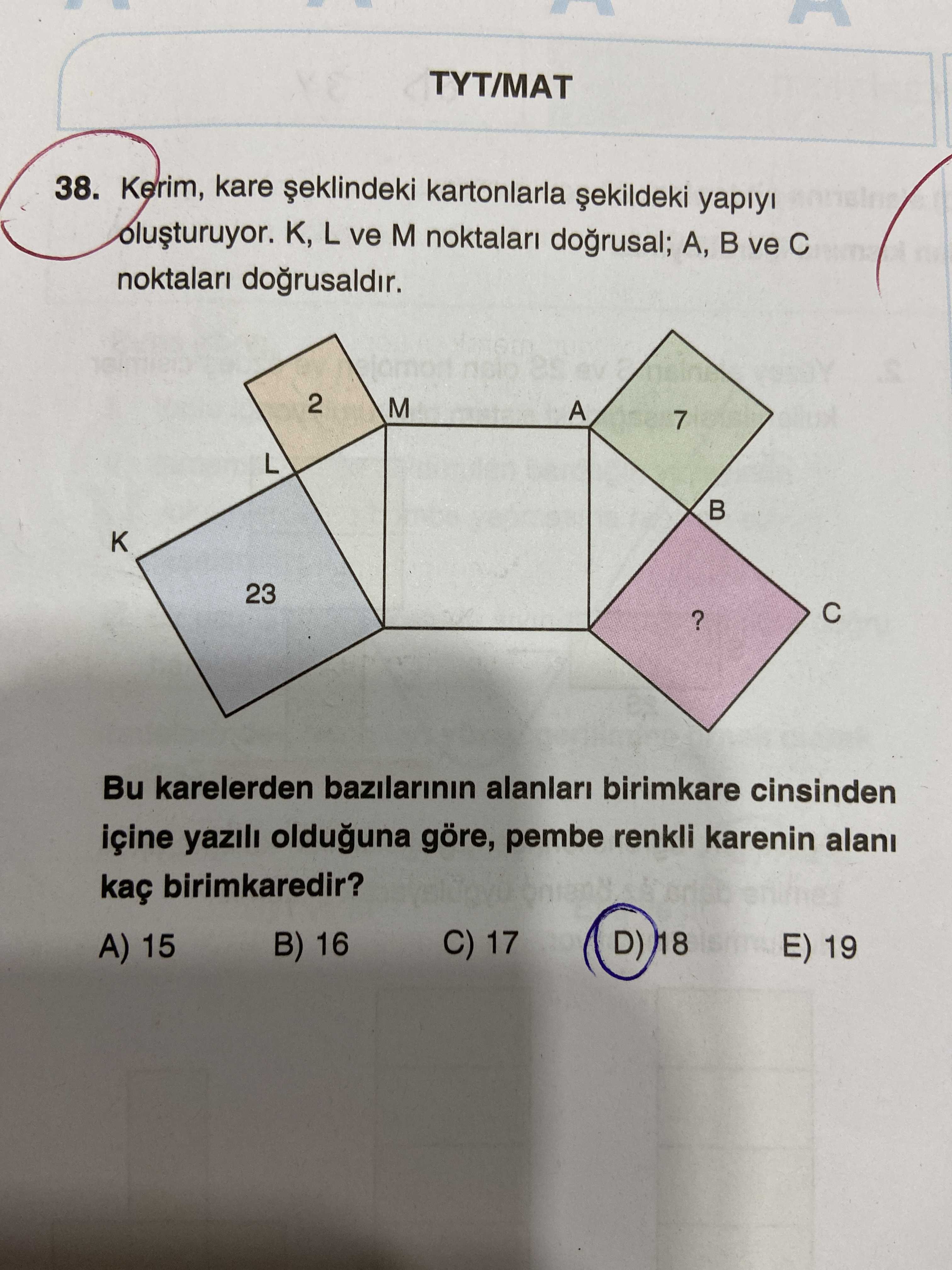 TYT/MAT 38. Kerim, kare kartonlarla yapiyi K, L ve M noktalari dogrusal; A, ve noktalari 2 M A 7 L 23. Bu karelerden bazilarinin alanlari birimkare cinsinden içine yazili olduguna göre, pembe renkli karenin alani kaç birimkaredir. C) 17 D) 18 E) 19 B) 16 A) 15 TYT/MAT 38. C) 17 D) 18 E) 19 B) 16 A) 15. ?? Model.Question.title