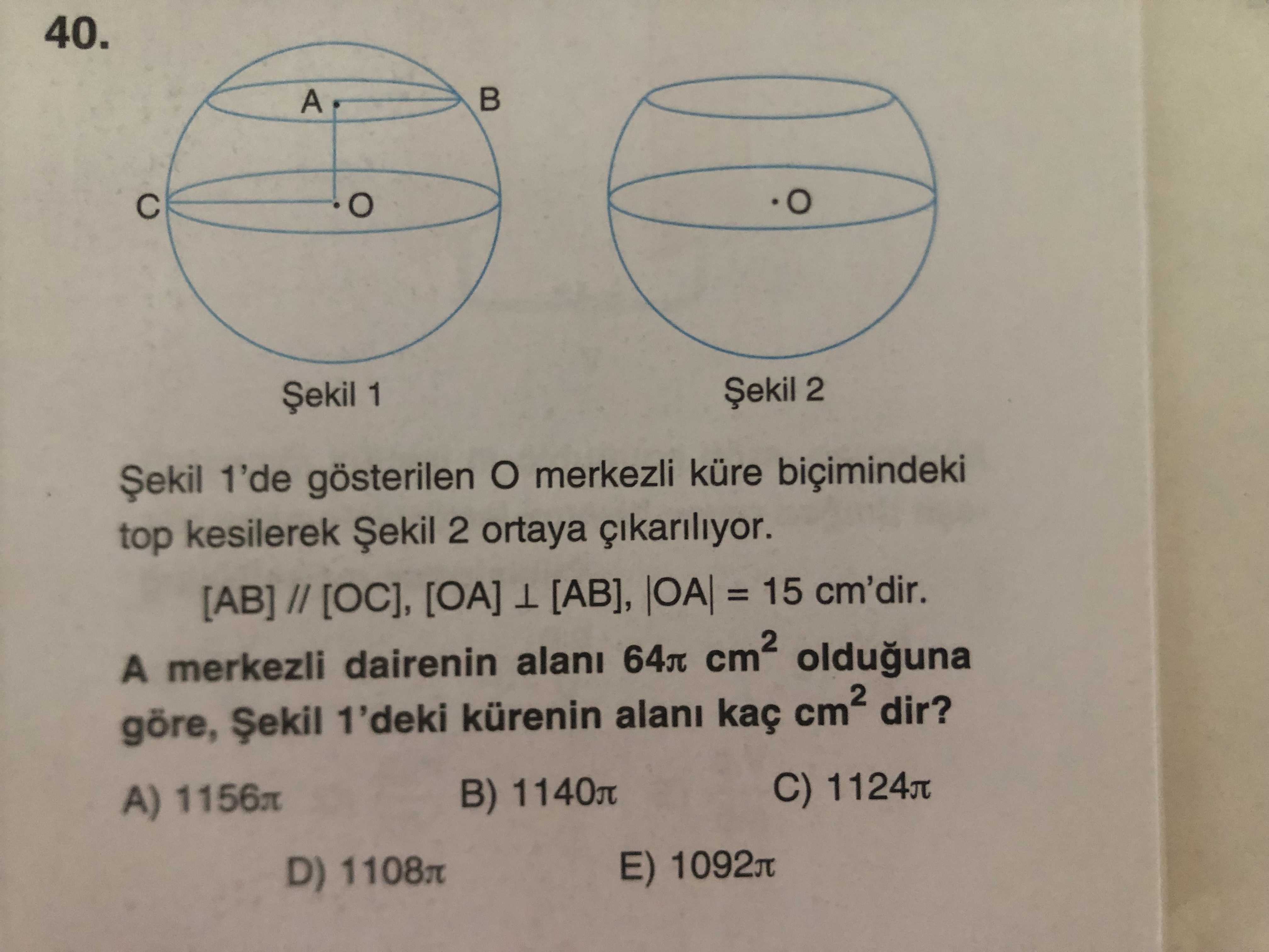40. A 2 1 Șekil 1'de gösterilen merkezli küre biçimindeki top kesilerek Șekil 2 ortaya [AB] // [OC], [OA] [AB], = 15 cm'dir. A merkezli dairenin olduguna göre, Șekil 1'deki kürenin alani kaç dir. C) B) 1140л A) 1156л E) 1092л D) 1108л 40. C) B) 1140л A) 1156л E) 1092л D) 1108л. ?? Model.Question.title