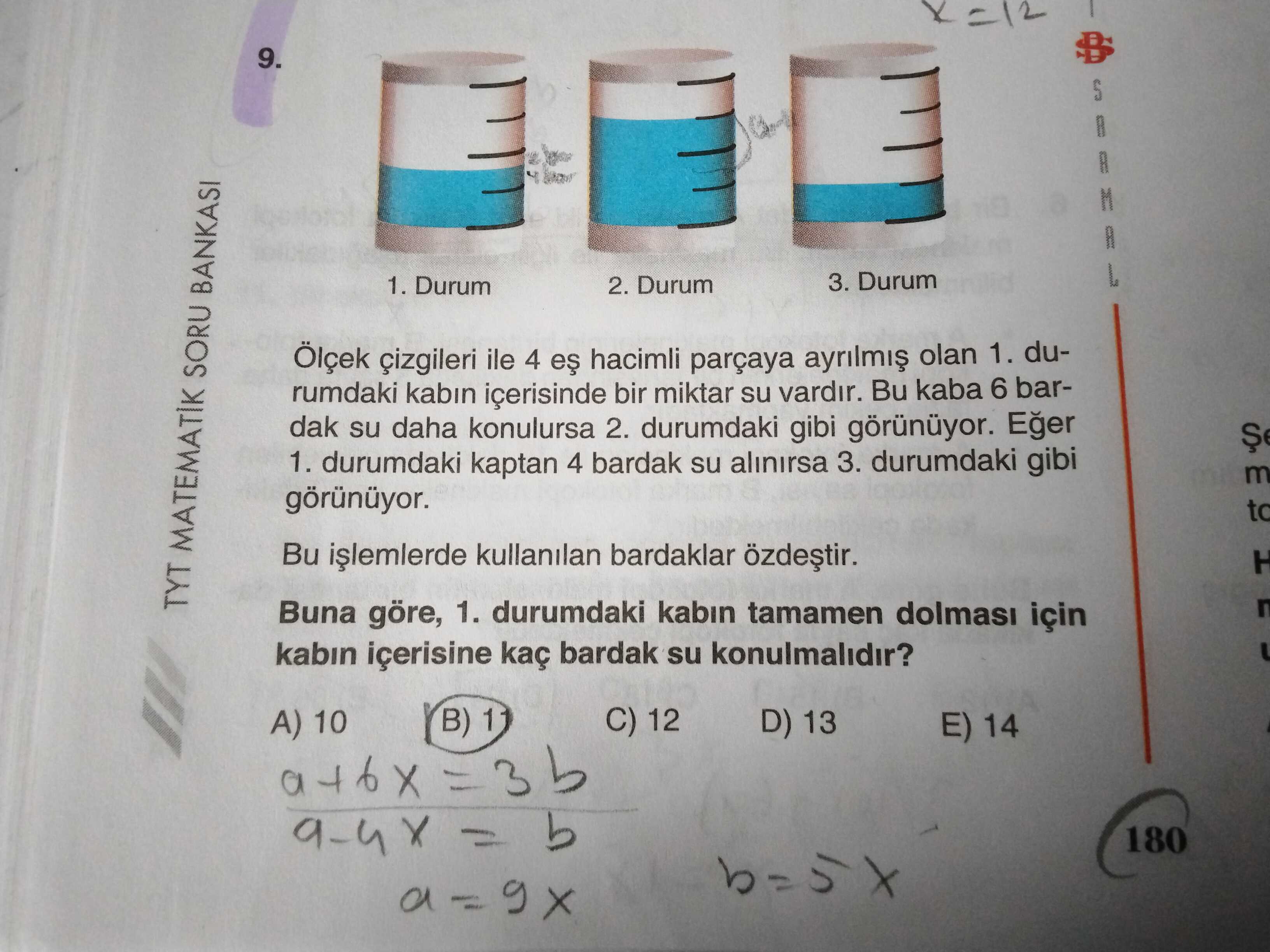 9. 3. Durum 1. Durum 2. Durum Ölçek çizgileri ile 4 hacimli parçaya olan 1. durumdaki kabin içerisinde bir miktar su vardir. Bu kaba 6 bardak su daha konulursa 2. durumdaki gibi görünüyor. 1. durumdaki kaptan 4 bardak su alinirsa 3. durumdaki gibi m görünüyor. to Bu kullanilan bardaklar TYT MATEMATIK SORU BANKASI Buna göre, 1. durumdaki kabin tamamen dolmasi için kabin içerisine kaç bardak su konulmalidir. C) 12 B) 1 D) 13 A) 10 E) 14 180 9. C) 12 B) 1 D) 13 A) 10 E) 14 180. ?? Model.Question.title