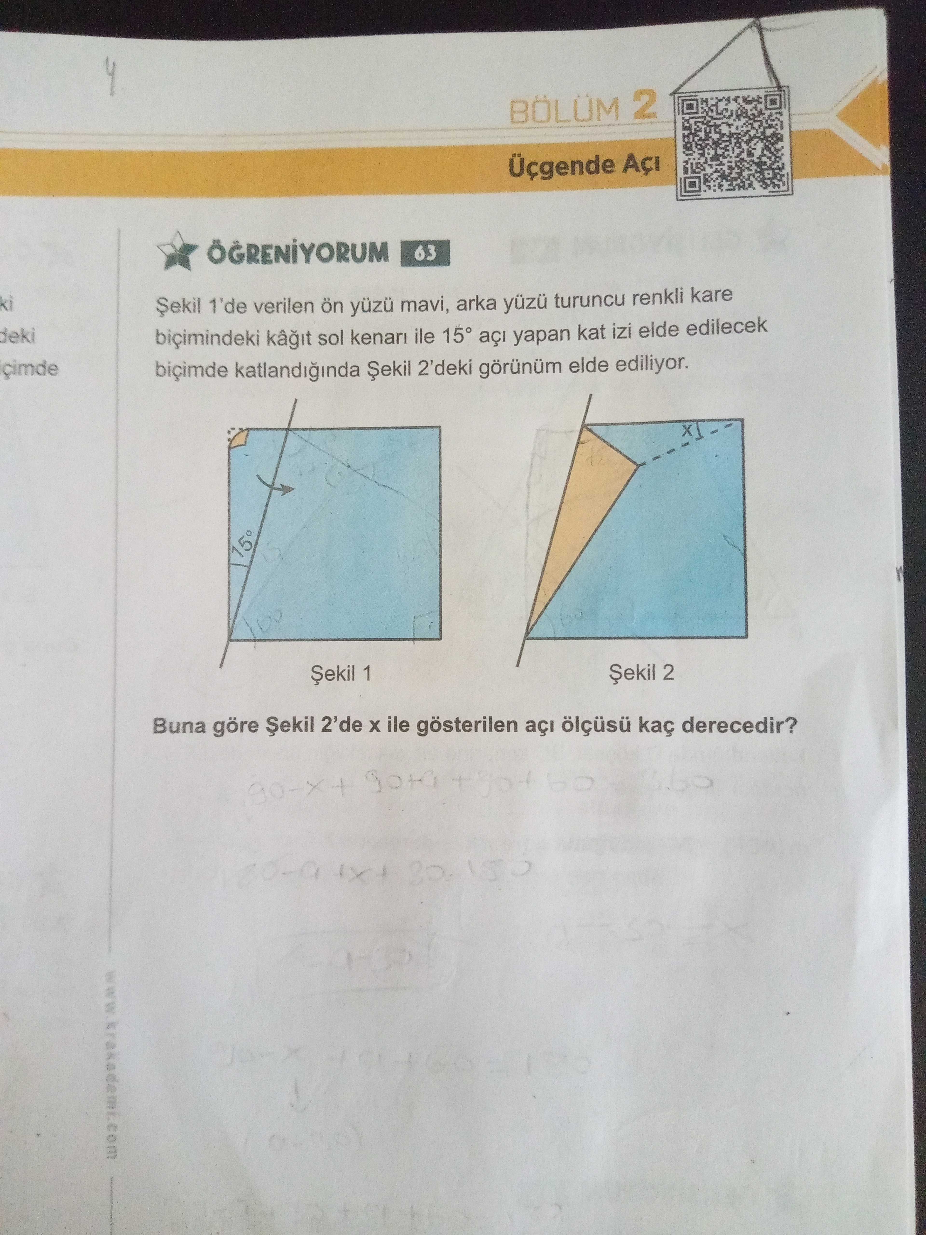 BÖLÜM 2 63 ki Șekil 1'de verilen ön mavi, arka turuncu renkli kare deki biçimindeki sol kenari ile 15° yapan kat izi elde edilecek biçimde katlandiginda Șekil 2'deki elde ediliyor. Șekil 2 Șekil 1 Buna göre 2'de ile gösterilen açi kaç derecedir. ?? Model.Question.title