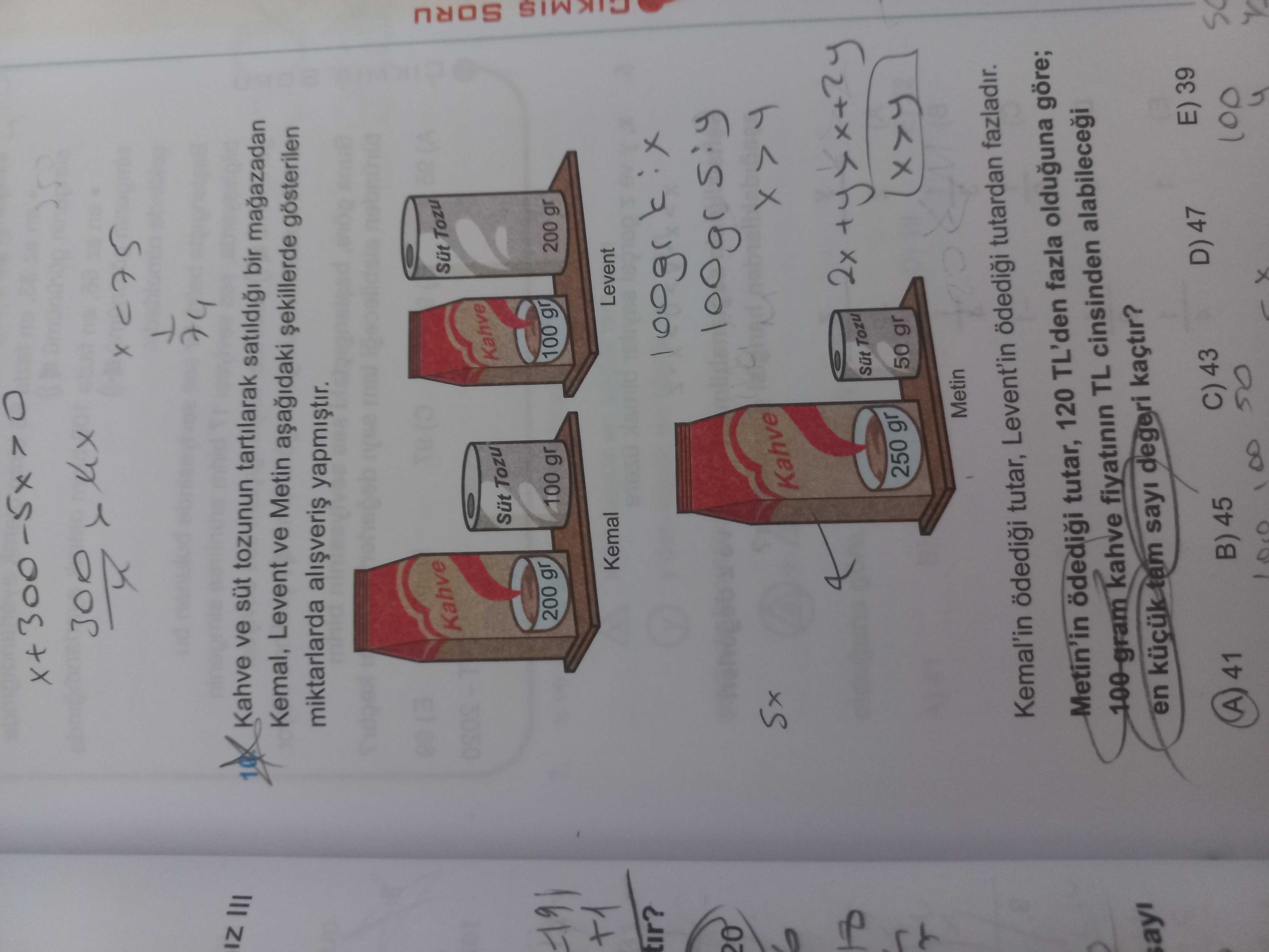 IZ Kahve ve süt tozunun tartilarak bir magazadan Kemal, Levent ve Metin gösterilen miktarlarda Kahve Sut Tozu Kahve Tozu 200 gr 100 gr 100 gr 200 gr Kemal Levent tir. SORU 20 Sx Kahve Sut Tozu 250 gr 50 gr Metin Kemal'in ödedii tutar, Levent'in tutardan fazladir. Metin'in tutar, 120 TL'den fazla olduguna göre; kahve fiyatinin TL cinsinden en tam sayi degeri kaçtir. E) 39 D) 47 C) 43 B) 45 41 100 4 IZ Kahve ve süt tozunun tartilarak bir magazadan Kemal, Levent ve Metin gösterilen miktarlarda Kahve Sut Tozu Kahve Tozu 200 gr 100 gr 100 gr 200 gr Kemal Levent tir. E) 39 D) 47 C) 43 B) 45 41 100 4. ?? Model.Question.title