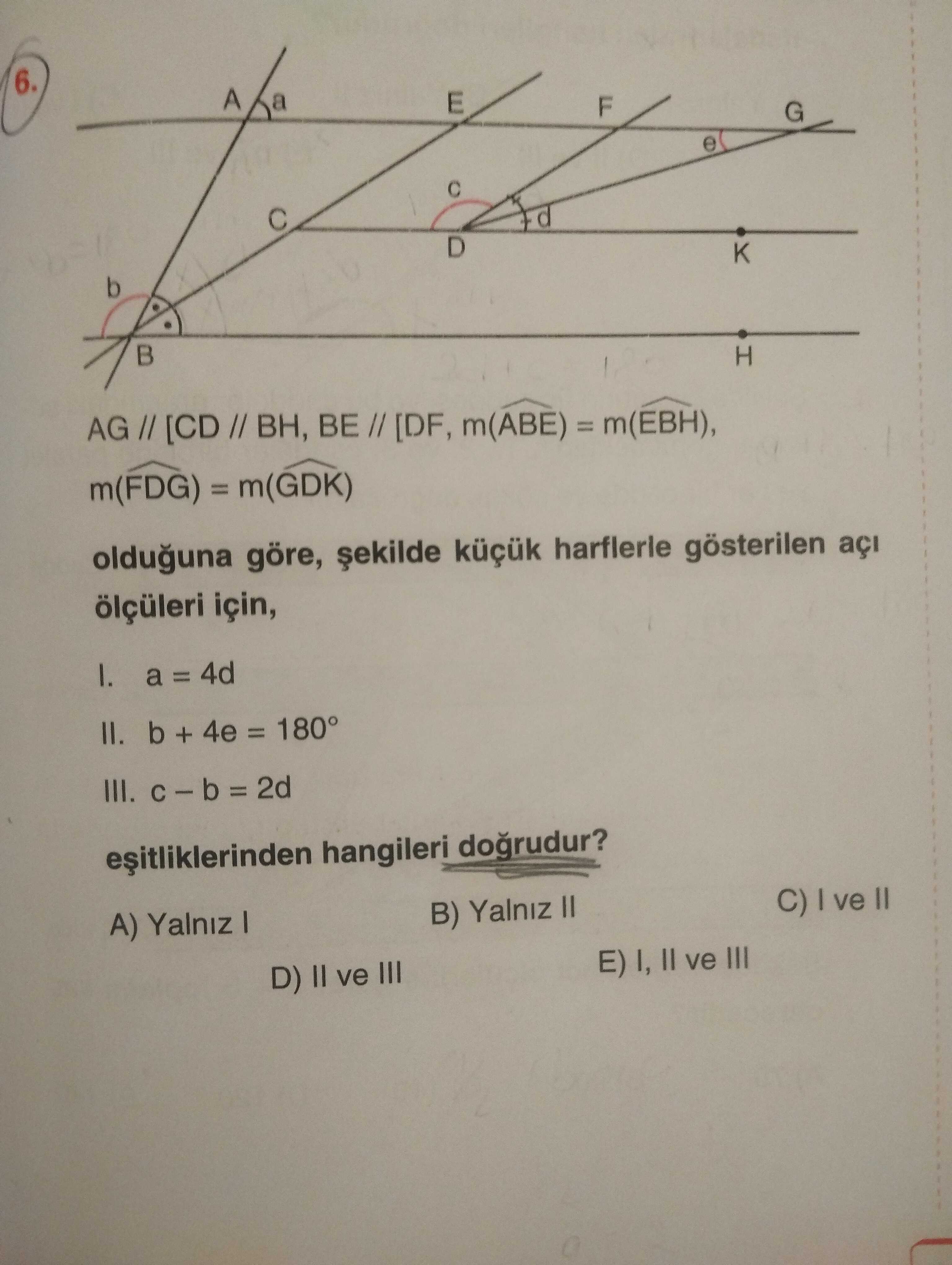 6. A E G e D b H AG [CD // BH, BE m(ABE) m(FDG) olduguna göre, harflerle gösterilen açi ölçüleri için, a 4d II. b + 4e = 180° III. 2d hangileri dogrudur. C) ve B) Yalniz II A) Yalniz I E) I, II ve III D) II ve III 6. C) ve B) Yalniz II A) Yalniz I E) I, II ve III D) II ve III. ?? Model.Question.title