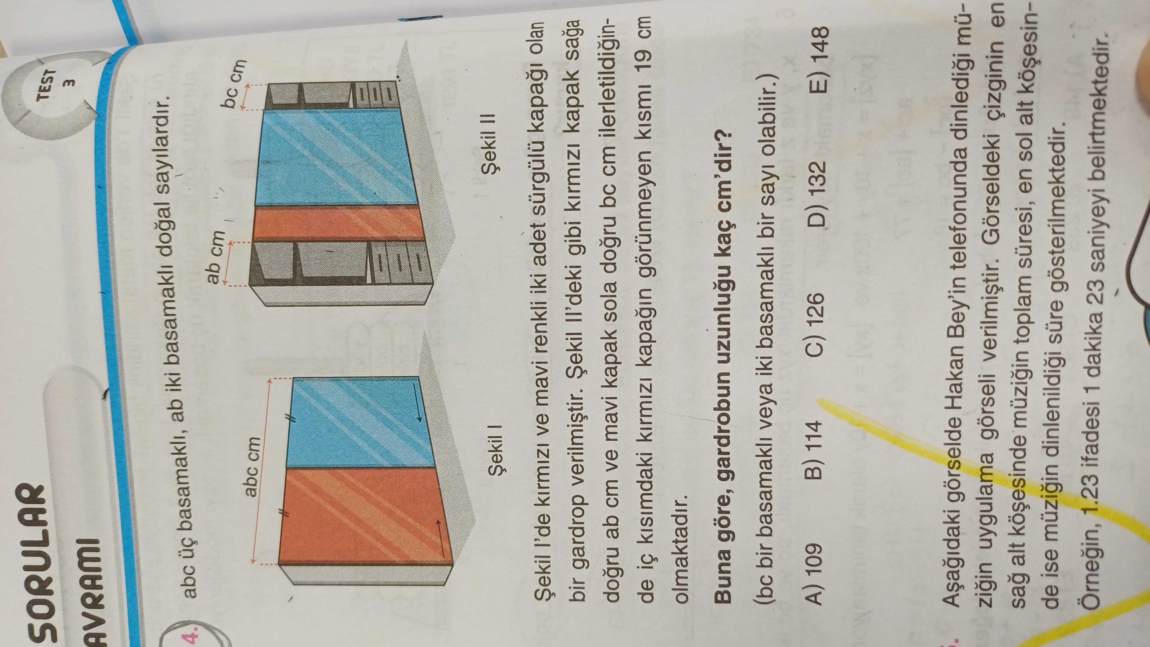 SORULAR TEST m AVRAMI 4. abc basamakli, ab iki sayilardir. ab cm bc cm abc cm Șekil II Șekil I Șekil ve mavi renkli iki adet sürgülü kapa olan bir gardrop gibi kapak saga ab cm ve mavi kapak sola bc cm ilerletildiginde kisimdaki kirmizi görünmeyen kismi 19 cm olmaktadir. Buna göre, gardrobun kaç cm'dir. (bc bir basamakli veya iki basamakli bir sayi olabilir. ) A) 109 114 C) 126 D) 132 148 görselde Hakan Bey'in telefonunda müzigin uygulama görseli Görseldeki en sag alt toplam süresi, en sol alt de ise müzigin süre gösterilmektedir. 1. 23 ifadesi 1 dakika 23 SORULAR TEST m AVRAMI 4. 23 ifadesi 1 dakika 23. ?? Model.Question.title