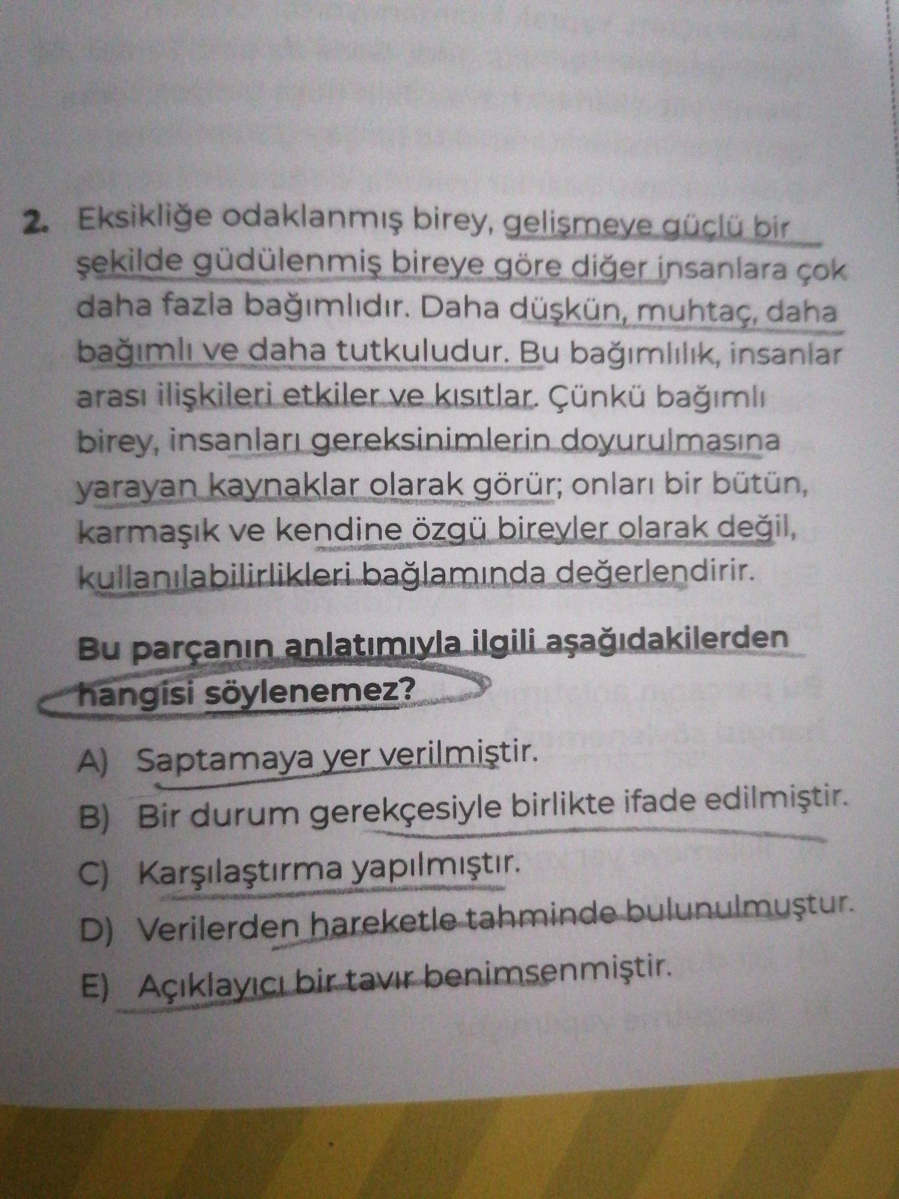 2. Eksiklie birey, gelismeye bir güdülenmis bireye göre diger insanlara daha fazla bagimlidir. Daha düskün, muhtaç, daha ve daha tutkuludur. Bu bagimlilik, insanlar arasi etkiler ve kisitlar. birey, insanlari gereksinimlerin doyurulmasina yarayan kaynaklar olarak görür; onlari bir bütün, ve kendine bireyler olarak kullanilabilirlikleri degerlendirir. Bu parçanin anlatimiyla ilgili hangisi söylenemez. A) Saptamaya yer verilmistir. B) Bir durum gerekçesiyle birlikte ifade C) yapilmistir. D) Verilerden hareketle tahminde bulunulmustur. E) Açiklayici benimsenmistir. ?? Model.Question.title