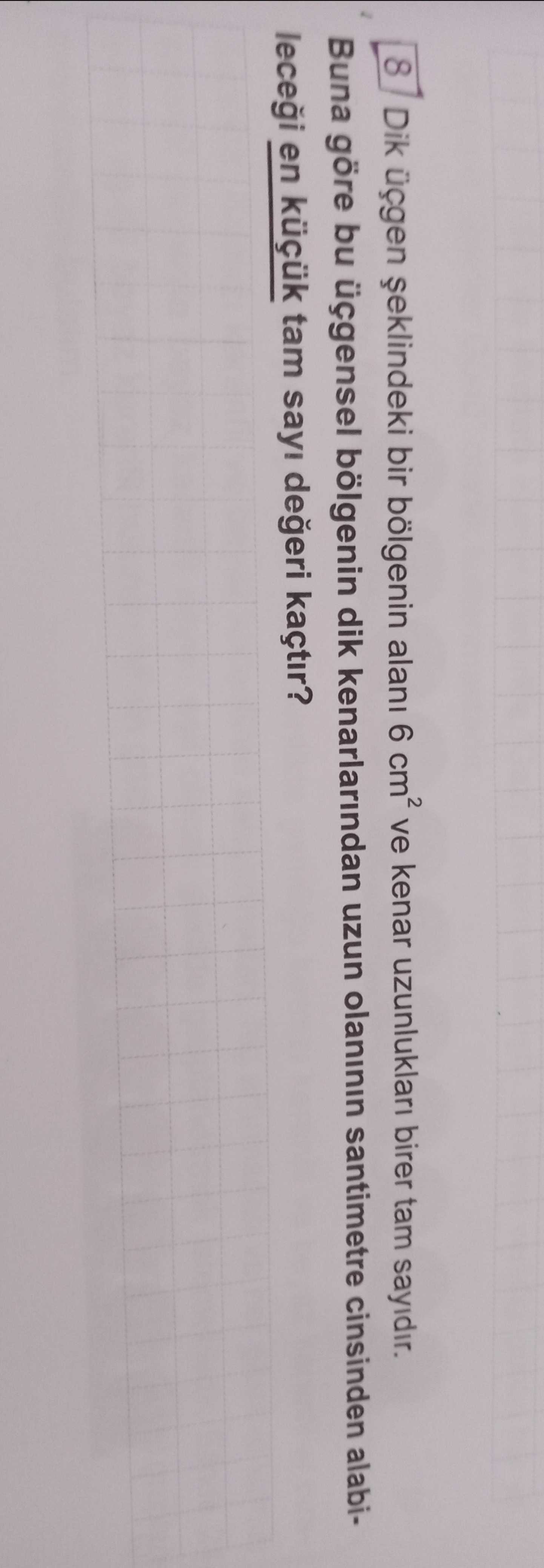 8 Dik üçgen bir bölgenin alani 6 ve kenar uzunluklari birer tam sayidir. Buna göre bu üçgensel bölgenin dik kenarlarindan uzun olaninin santimetre cinsinden alabilecegi en tam sayi degeri kaçtir. ?? Model.Question.title