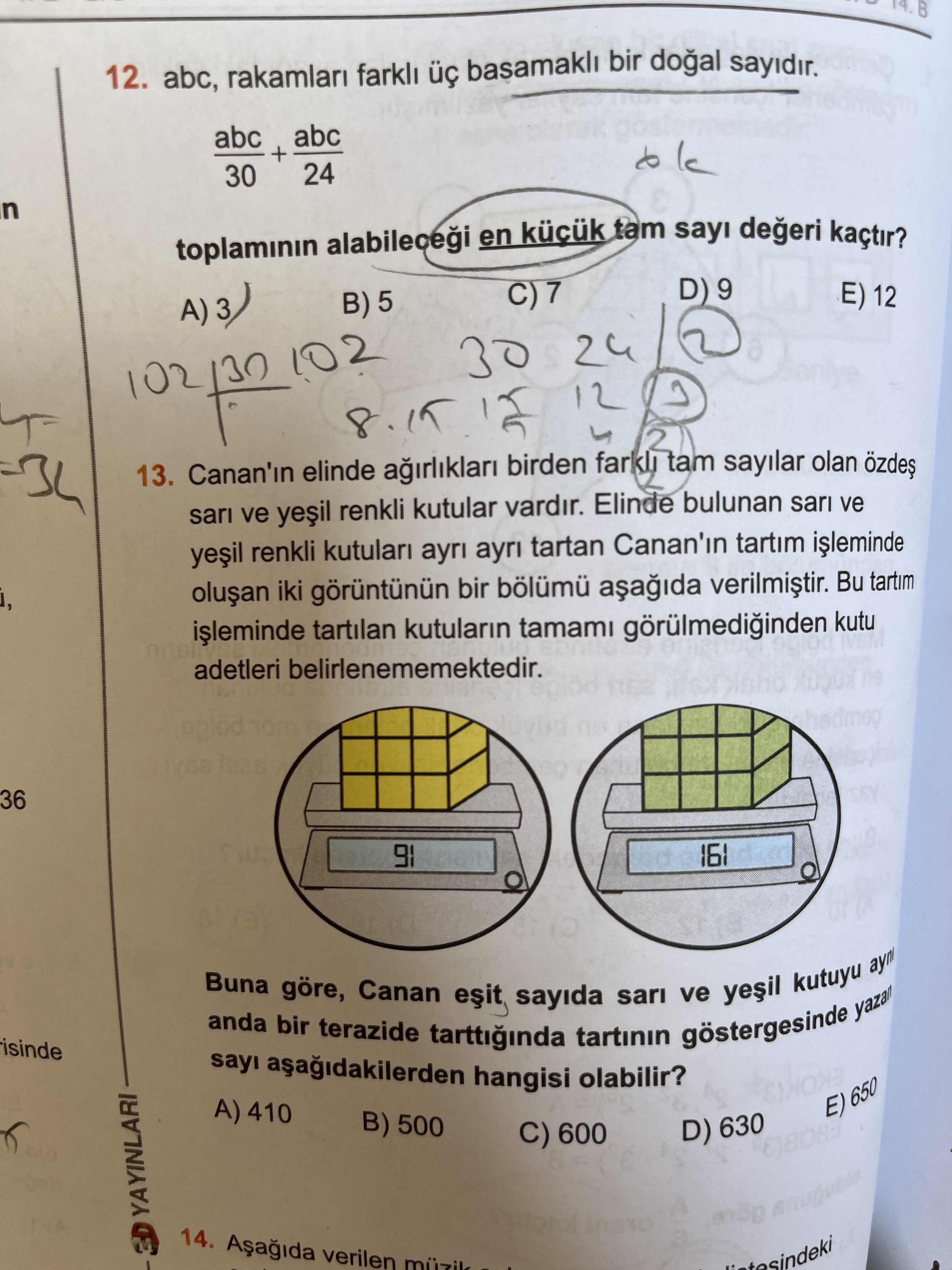 12. abc, rakamlari farkli basamakli bir sayidir. abc + 24 30 toplaminin en tam sayi kaçtir. D) 9 E) 12 A)3) B) 5 30 24 12 13. Canan'in elinde birden farkli tam sayilar olan sari ve renkli kutular vardir. Elinde bulunan sari ve renkli kutulari ayri tartan Canan'in tartim iki bir bölümü Bu tartim tartilan kutularin tamami kutu adetleri belirlenememektedir. 36 91 Buna anda bir göre, terazide Canan sayida tartinin sari göstergesinde ve kutuyu yazan sayi hangisi olabilir. A) 410 E) 650 B) 500 D) 630 C) 600 YAYINLARI 14. verilen muzik 12. verilen muzik. ?? Model.Question.title