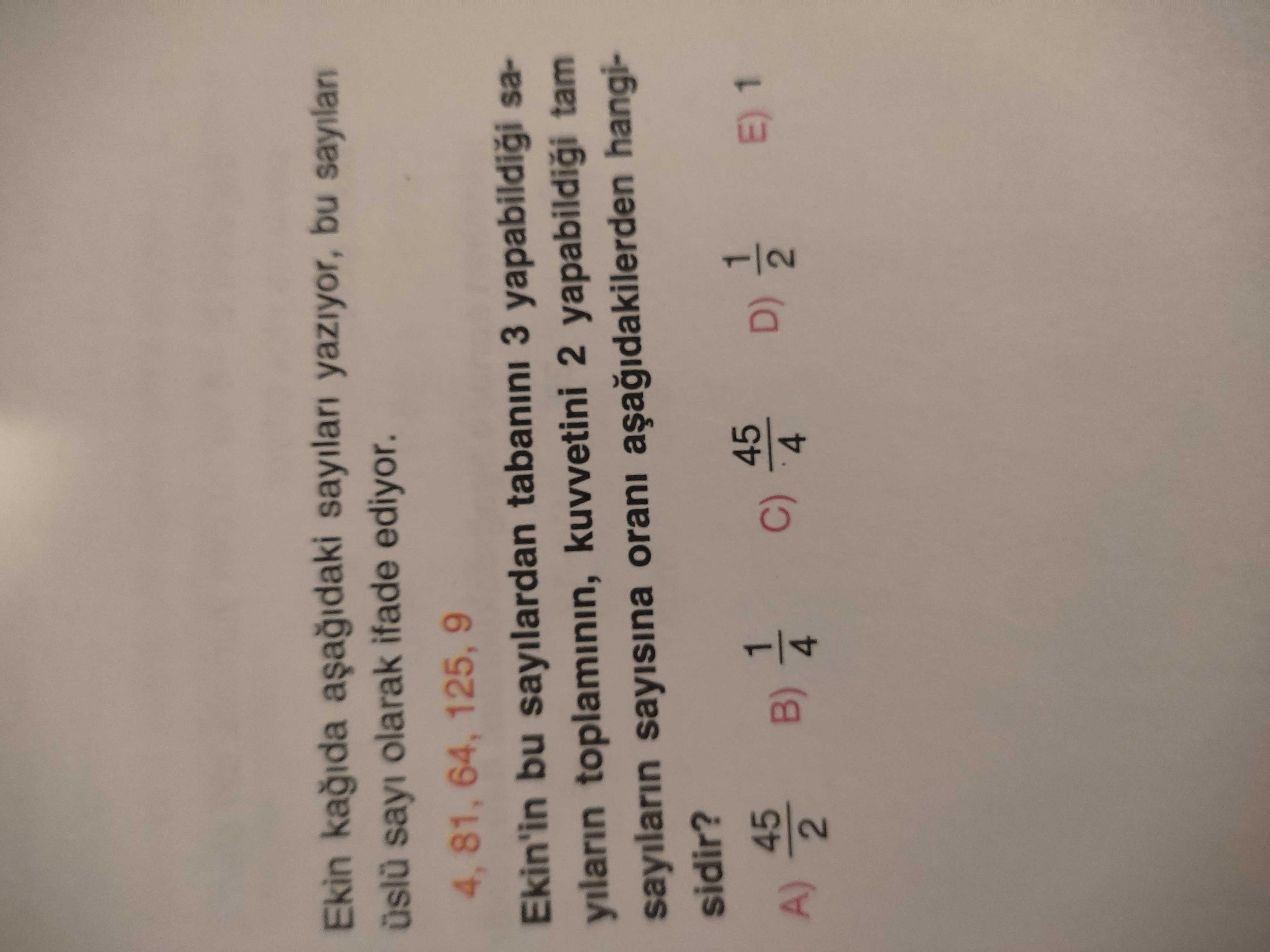 Ekin sayilari yaziyor, bu sayilan üslü sayi olarak ifade ediyor. 4, 81, 64, 125, 9 Ekin'in bu sayilardan tabanini 3 yapabildigi sayilarin toplaminin, kuvvetini 2 tam sayilarin sayisina orani hangisidir. 45 1 E) 1 C) D) A) B) 4 2 4 Ekin sayilari yaziyor, bu sayilan üslü sayi olarak ifade ediyor. 45 1 E) 1 C) D) A) B) 4 2 4. ?? Model.Question.title