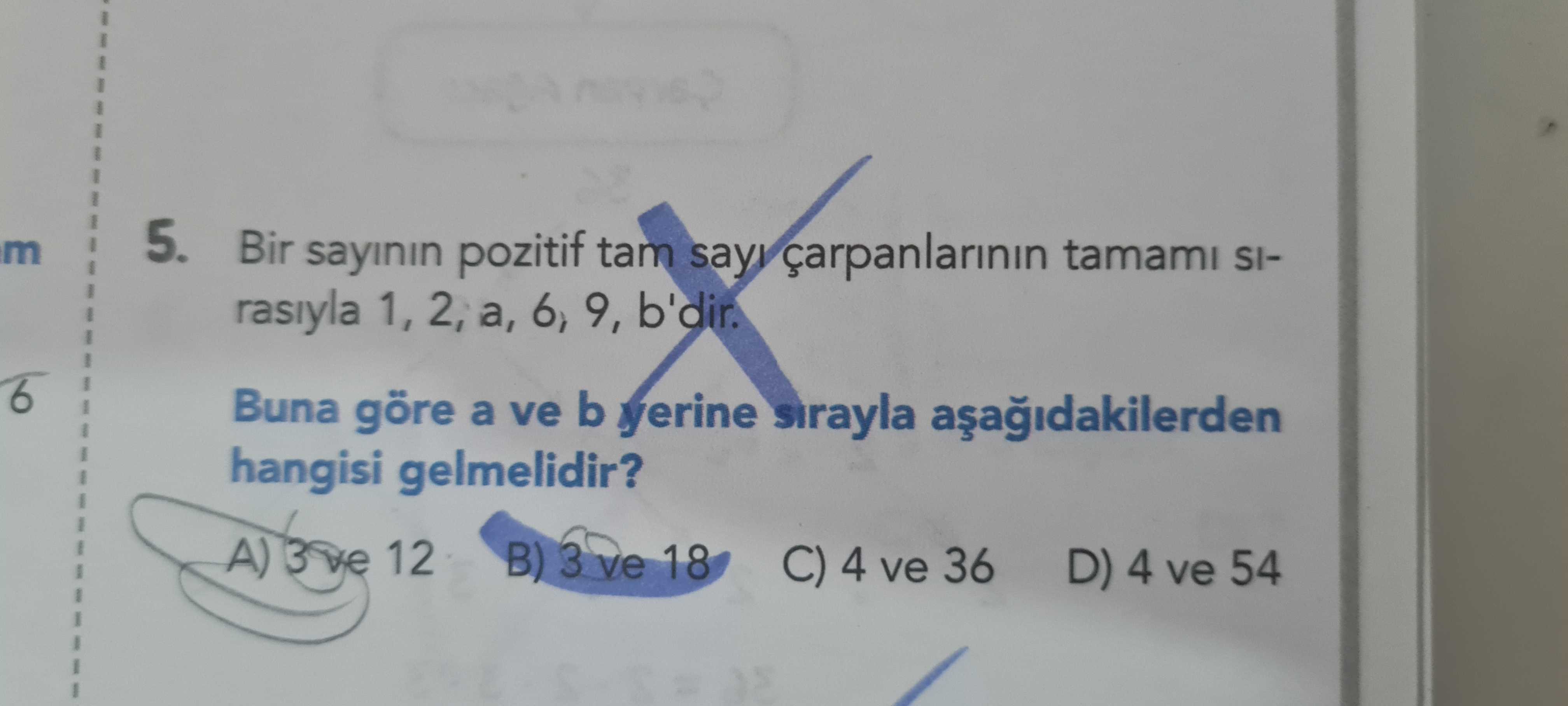 M 5. Bir sayinin pozitif tam tamami SIrasiyla 1, 2, a, 6, 9, b'dir. 6 Buna göre a ve b yerine sirayla hangisi gelmelidir. A) 12 B) 3 ve 18 C) 4 ve 36 D) 4 ve 54 m 5. A) 12 B) 3 ve 18 C) 4 ve 36 D) 4 ve 54. ?? Model.Question.title