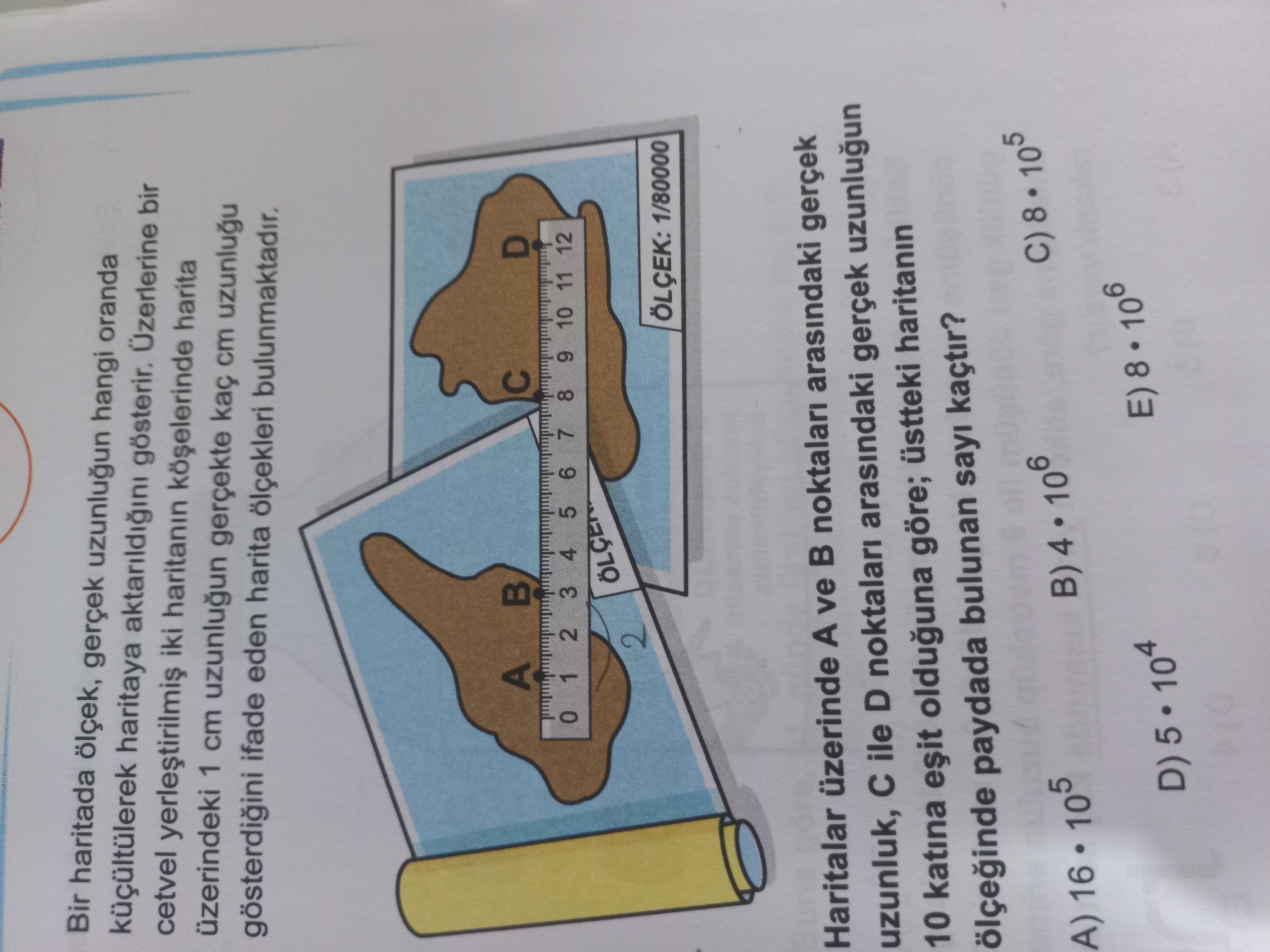 Bir haritada ölçek, gerçek uzunlugun hangi oranda küçültülerek haritaya aktarildigini gösterir. Üzerlerine bir cetvel iki haritanin harita üzerindeki 1 cm uzunlugun gerçekte cm ifade eden harita ölçekleri bulunmaktadir. A D 2 3 4 5 6 7 8 9 10 11 12 2 ÖLÇEK: 1/80000 Haritalar üzerinde A ve noktalari arasindaki gerçek uzunluk, ile D noktalari arasindaki gerçek uzunlugun 10 katina olduguna göre; üstteki haritanin paydada bulunan sayi kaçtir. C) 8 105 B) 4 106 A) 16 105 D) 5 10 4 E) 8 106 Bir haritada ölçek, gerçek uzunlugun hangi oranda küçültülerek haritaya aktarildigini gösterir. C) 8 105 B) 4 106 A) 16 105 D) 5 10 4 E) 8 106. ?? Model.Question.title