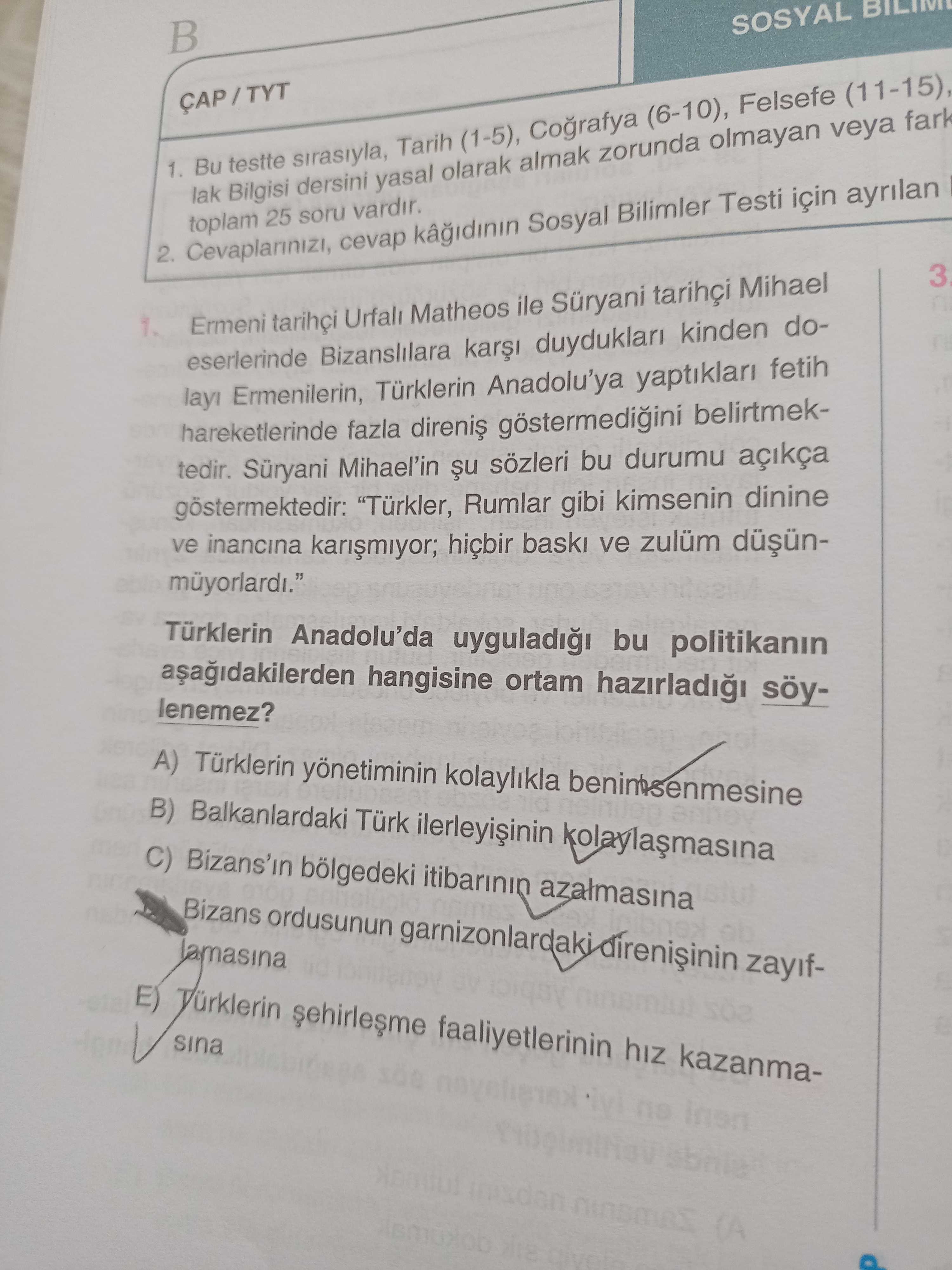 SOSYAL 1. Bu testte sirasiyla, Tarih (1-5), (6-10), Felsefe (11-15), lak Bilgisi dersini yasal olarak almak zorunda olmayan veya fark toplam 25 soru vardir. 2. cevap kagidinin Sosyal Bilimler Testi için ayrilan 3 Ermeni tarihçi Urfali Matheos ile Mihael eserlerinde Bizanslilara duyduklari kinden dolay Ermenilerin, Türklerin Anadolu'ya yaptiklari fetih hareketlerinde fazla göstermedigini belirtmektedir. Süryani Mihael'in sözleri bu durumu açikça göstermektedir: \ , , , , , , , , , , , , , , , , , , , , , , , , , , , , , , , , , , , , , , , , , , , , , , , , , , , , , , , , , , , , , , , , , , , , , , , , , Türkler, Rumlar gibi kimsenin dinine ve inancina hiçbir ve zulüm Türklerin Anadolu'da bu politikanin hangisine ortam lenemez. A) Türklerin kolaylikla B) Balkanlardaki Türk C) bölgedeki azalmasina Bizans ordusunun zayifE) faaliyetlerinin hiz kazanmasina. ?? Model.Question.title