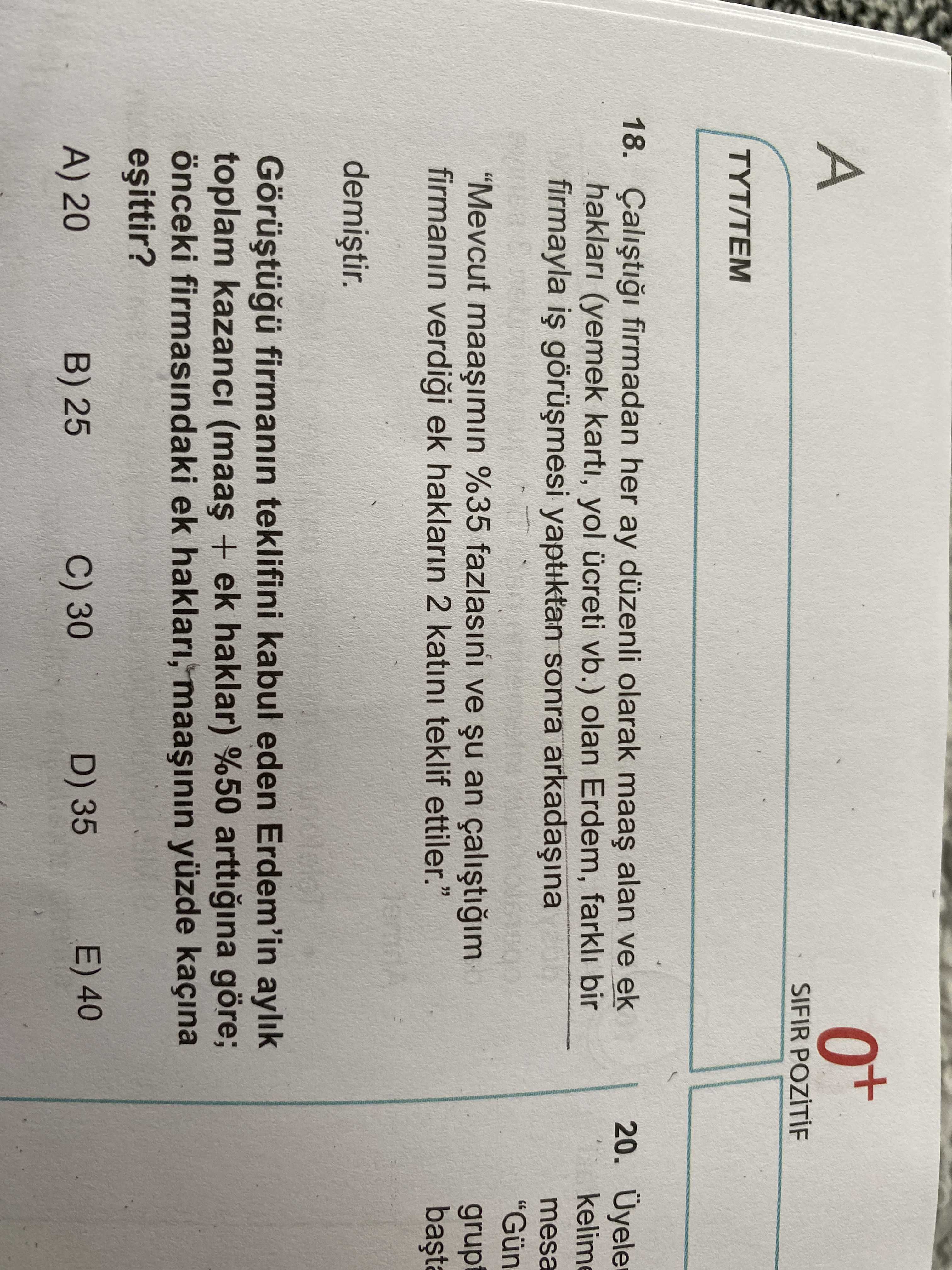0+ A SIFIR TYT/TEM 18. firmadan her ay düzenli olarak alan ve ek 20. Üyele haklari (yemek karti, yol ücreti vb. ) olan Erdem, farkli bir firmayla yaptiktan sonra arkadaina mesa \ , Mevcut %35 fazlasini ve an grup firmanin ek haklarin 2 katini teklif ettiler. \ , , , , , , , , , , , , , , , , , , , , , , , , , , , , , , , , , , , , , , , Gün \ , , , , , , , , , , , , firmanin teklifini kabul eden Erdem'in aylik toplam kazanci + ek haklar) %50 arttigina göre; önceki firmasindaki ek haklari, yüzde kaçina E) 40 D) 35 C) 30 B) 25 A) 20. ?? Model.Question.title
