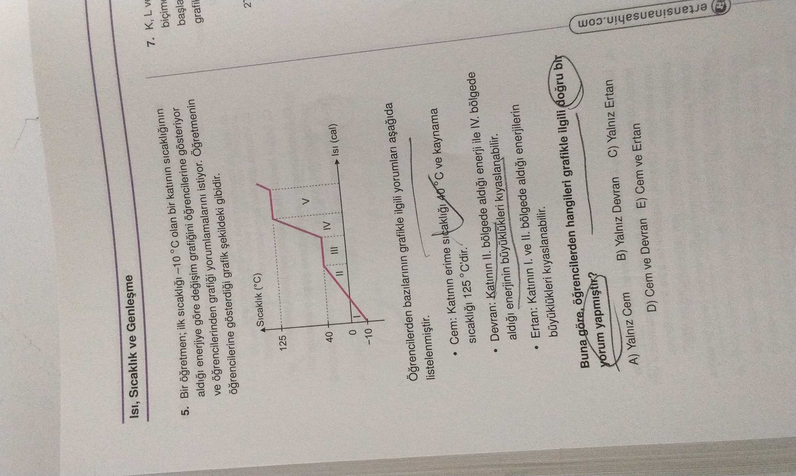 Sicaklik ve 5. ilk -10 °C olan bir katinin sicakliginin aldigi enerjiye göre gösteriyor 7. K, L ve ogrencilerinden yorumlamalarini istiyor. grafik gibidir. grafil Sicaklik (°C) 125 > 40 0 (cal) -10 bazilarinin grafikle ilgili yorumlari Cem: Katinin erime ve kaynama sicakli 125 °C'dir. Devran: Katinin II. bölgede enerji ile IV. bölgede enerjinin kiyaslanabilir. Ertan: Katinin 1. ve II. bölgede enerjilerin kiyaslanabilir. Buna göre, hangileri grafikle ilgili bir A) Yalniz Cem B) Yalniz Devran C) Yalniz Ertan D) Cem ve Devran E) Cem ve Ertan ertansinansahin. com Sicaklik ve 5. com. ?? Model.Question.title