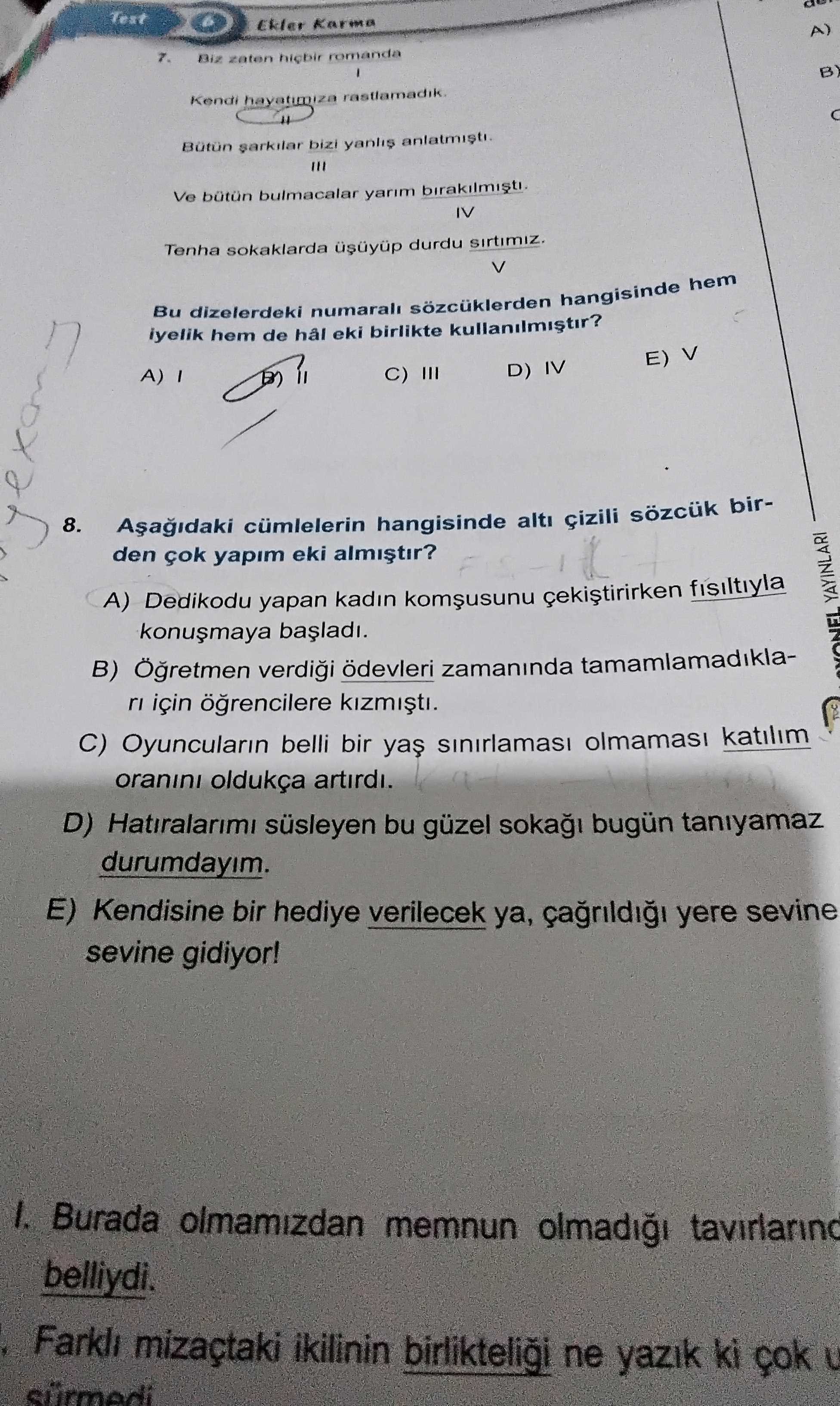 Test Ekler Karma A) 7. Biz zaten romanda B) Kendi hayatimiza Bütün sarkilar bizi anlatmisti. III Ve bulmacalar yarim IV Tenha sokaklarda durdu V Bu dizelerdeki numarali sozcuklerden hangisinde hem iyelik hem de hâl eki birlikte kullanilmistir. E) V D) IV C) III A) 8. cümlelerin hangisinde çizili birden çok yapim eki A) Dedikodu yapan kadin fisiltiyla B) ödevleri zamaninda tamamlamadiklaYAYINLARI ri için C) Oyuncularin belli bir katilim oranini oldukça artirdi. D) Hatiralarimi süsleyen bu güzel soka bugün taniyamaz durumdayim. E) Kendisine bir hediye verilecek ya, yere sevine gidiyor. Burada olmamizdan memnun belliydi. mizaçtaki ikilinin birlikteligi ne Test Ekler Karma A) 7. mizaçtaki ikilinin birlikteligi ne. ?? Model.Question.title
