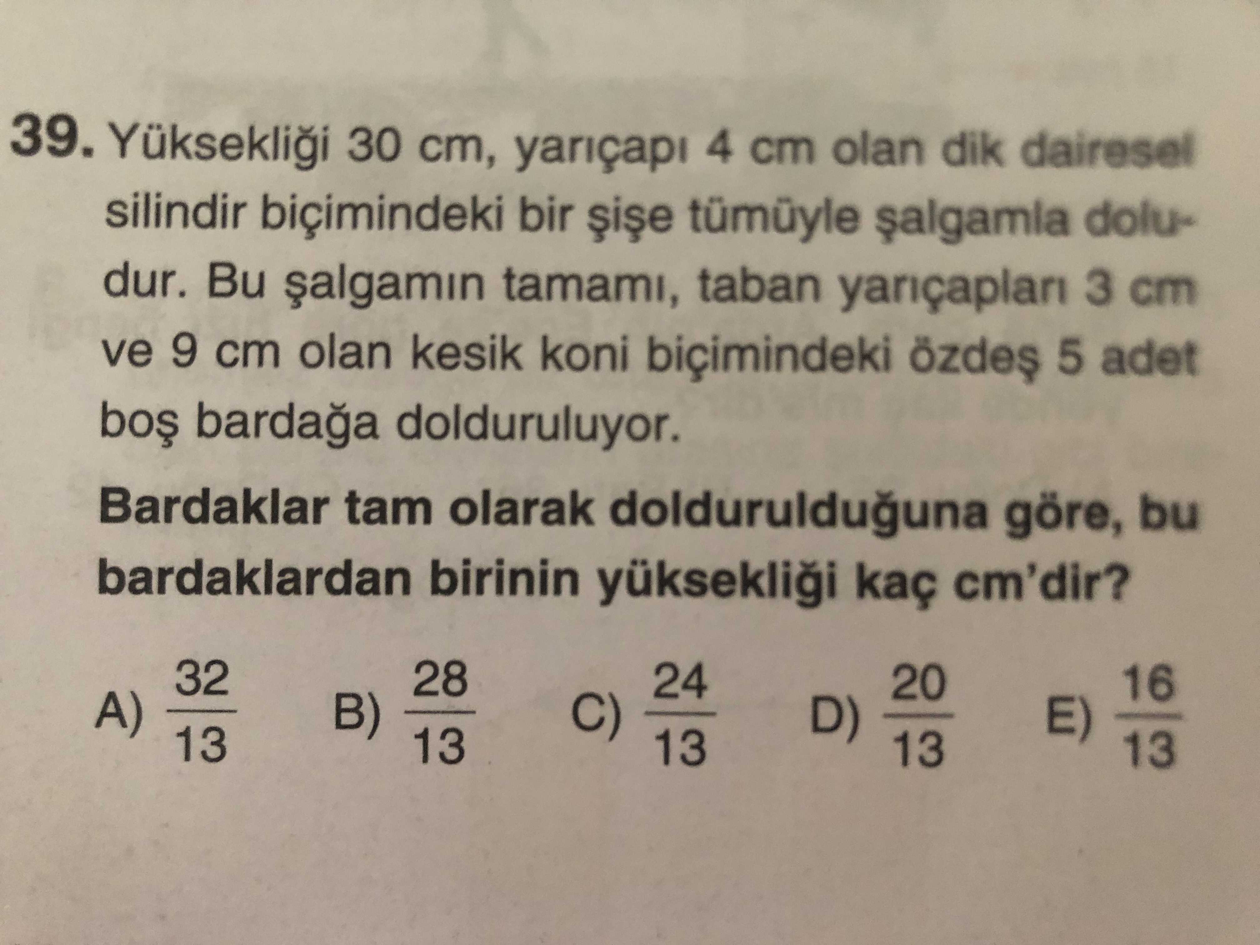 39. Yükseklii 30 cm, yariçapi 4 cm olan dik dairesel silindir biçimindeki bir tümüyle doludur. Bu tamami, taban 3 cm ve 9 cm olan kesik koni biçimindeki özdes 5 adet dolduruluyor. Bardaklar tam olarak doldurulduguna göre, bu bardaklardan birinin yükseklii kaç cm'dir. 32 28 24 20 16 A) B) D) 13 C) E) 13 39. 32 28 24 20 16 A) B) D) 13 C) E) 13. ?? Model.Question.title