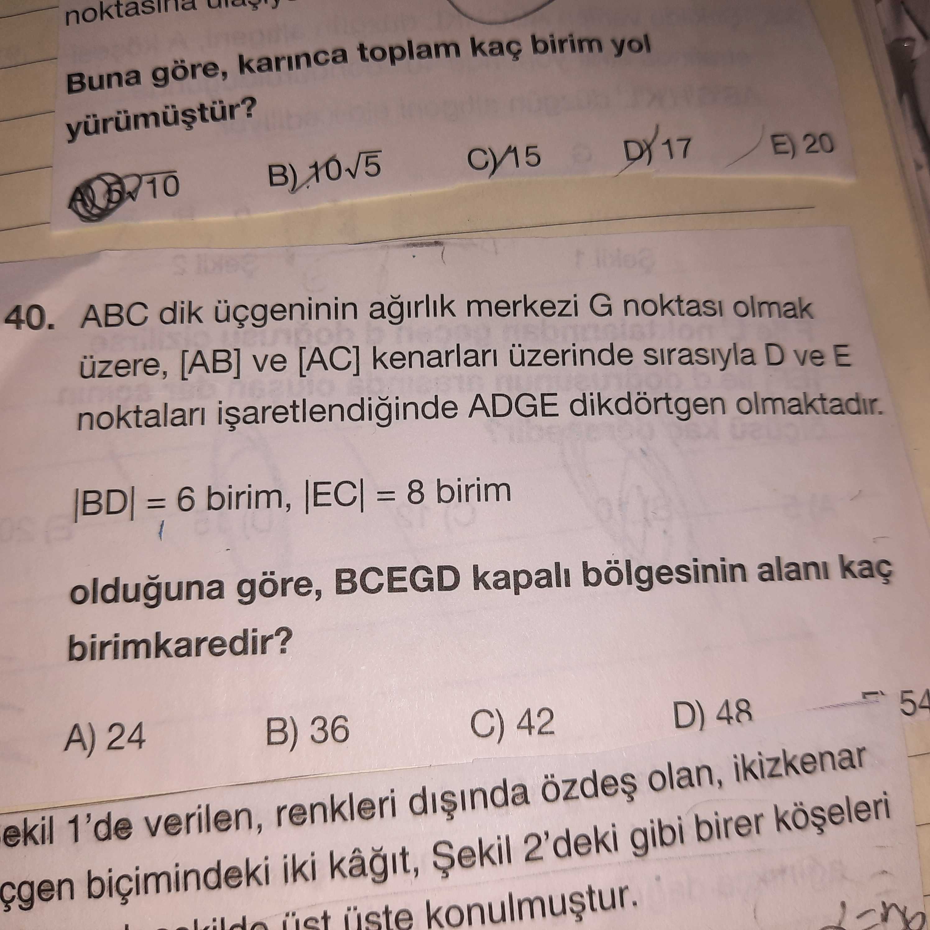 Buna göre, karinca toplam kaç birim yol E) 20 40. ABC dik üçgeninin merkezi G noktasi olmak üzere, [AB] ve [AC] kenarlari üzerinde sirasiyla D ve E ADGE dikdörtgen olmaktadir. = 6 birim, = 8 birim olduguna göre, BCEGD kapali bölgesinin alani kaç birimkaredir. 54 A) 24 D) 48 B) 36 C) 42 ekil 1'de verilen, renkleri olan, ikizkenar çgen biçimindeki iki Șekil 2'deki gibi birer Buna göre, karinca toplam kaç birim yol E) 20 40. 54 A) 24 D) 48 B) 36 C) 42 ekil 1'de verilen, renkleri olan, ikizkenar çgen biçimindeki iki Șekil 2'deki gibi birer. ?? Model.Question.title
