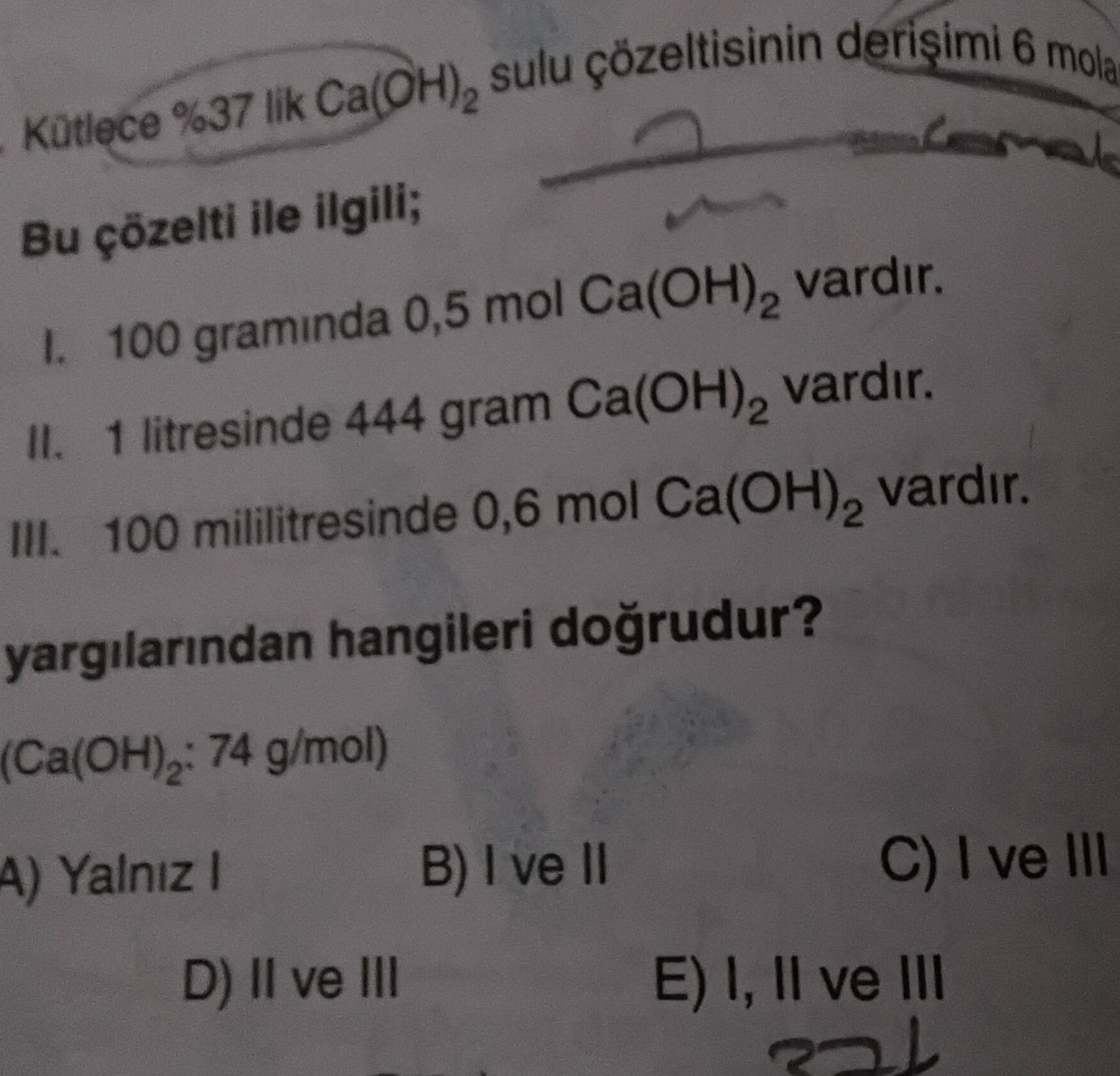 Kütlece %37 lik Ca(OH)₂ sulu çözeltisinin derişimi 6 mol/L Bu çözelti ile ilgili; I. 100 gramında