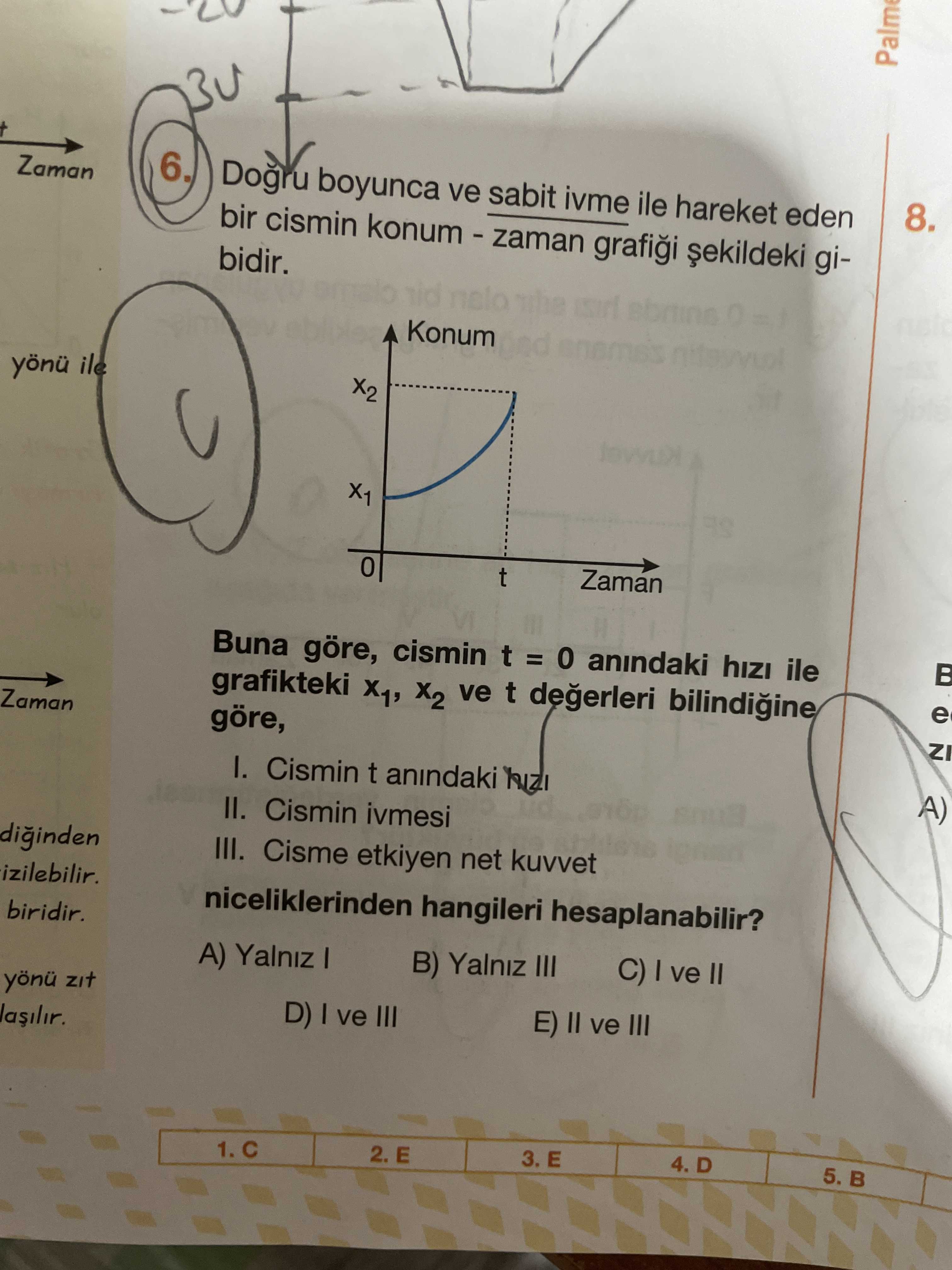 6. Zaman Dogru boyunca ve sabit ivme ile hareket eden 8. bir cismin gibidir. nelo Konum yönü ile X2 X1 Zaman t Buna göre, cismin t = anindaki hizi ile e grafikteki X1, ve t ZI Zaman göre, I. Cismin t anindaki A) II. Cismin ivmesi III. Cisme etkiyen net kuvvet izilebilir. niceliklerinden hangileri hesaplanabilir. biridir. C) ve II B) Yalniz III A) Yalniz yönü zit E) ve III D) ve III lasilir. 5. ?? Model.Question.title
