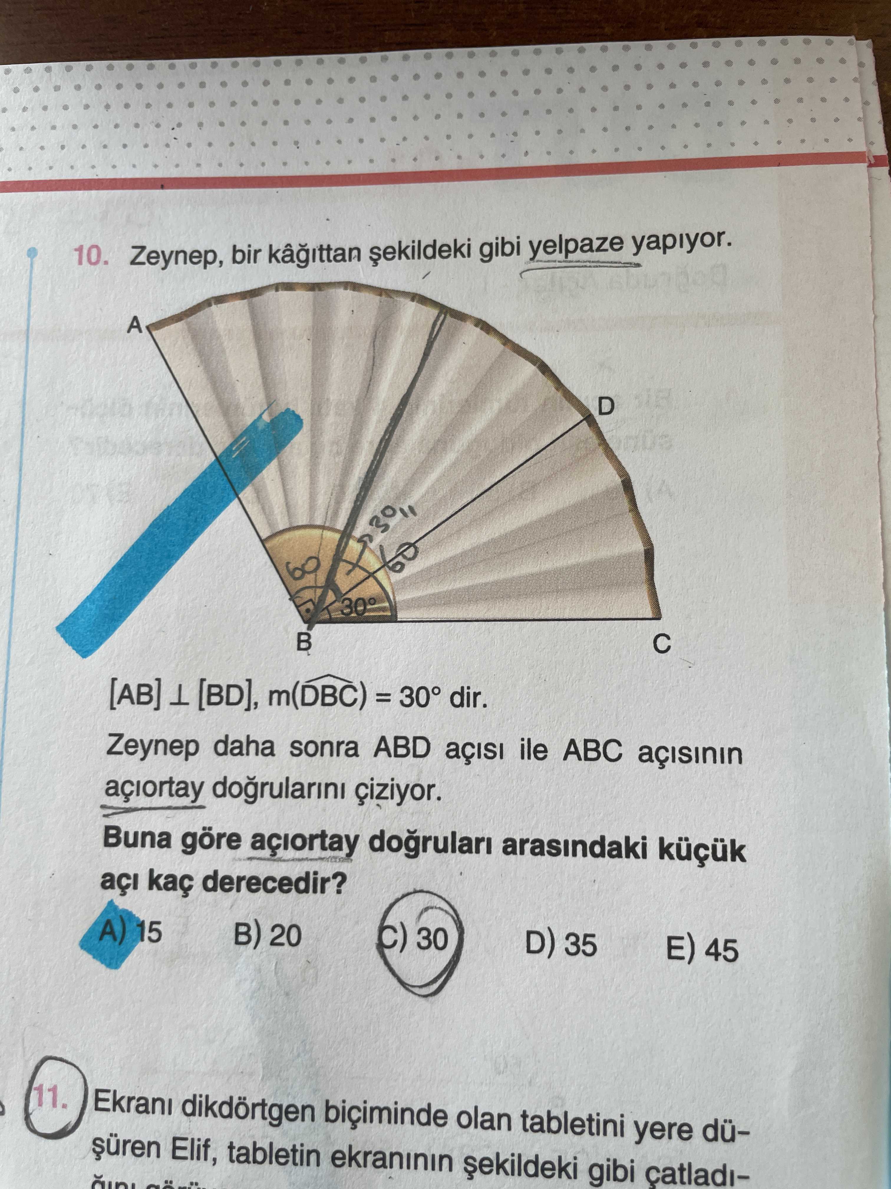 10. Zeynep, bir gibi yelpaze yapiyor. A D 30° [AB] [BD], m(DBC) = dir. Zeynep daha sonra ABD ile ABC dogrularini ciziyor. Buna göre arasindaki açi kaç derecedir. 15 20 30 D) 35 45 11. dikdörtgen olan tabletini yere düElif, tabletin ekraninin gibi catladi10. dikdörtgen olan tabletini yere düElif, tabletin ekraninin gibi catladi-. ?? Model.Question.title