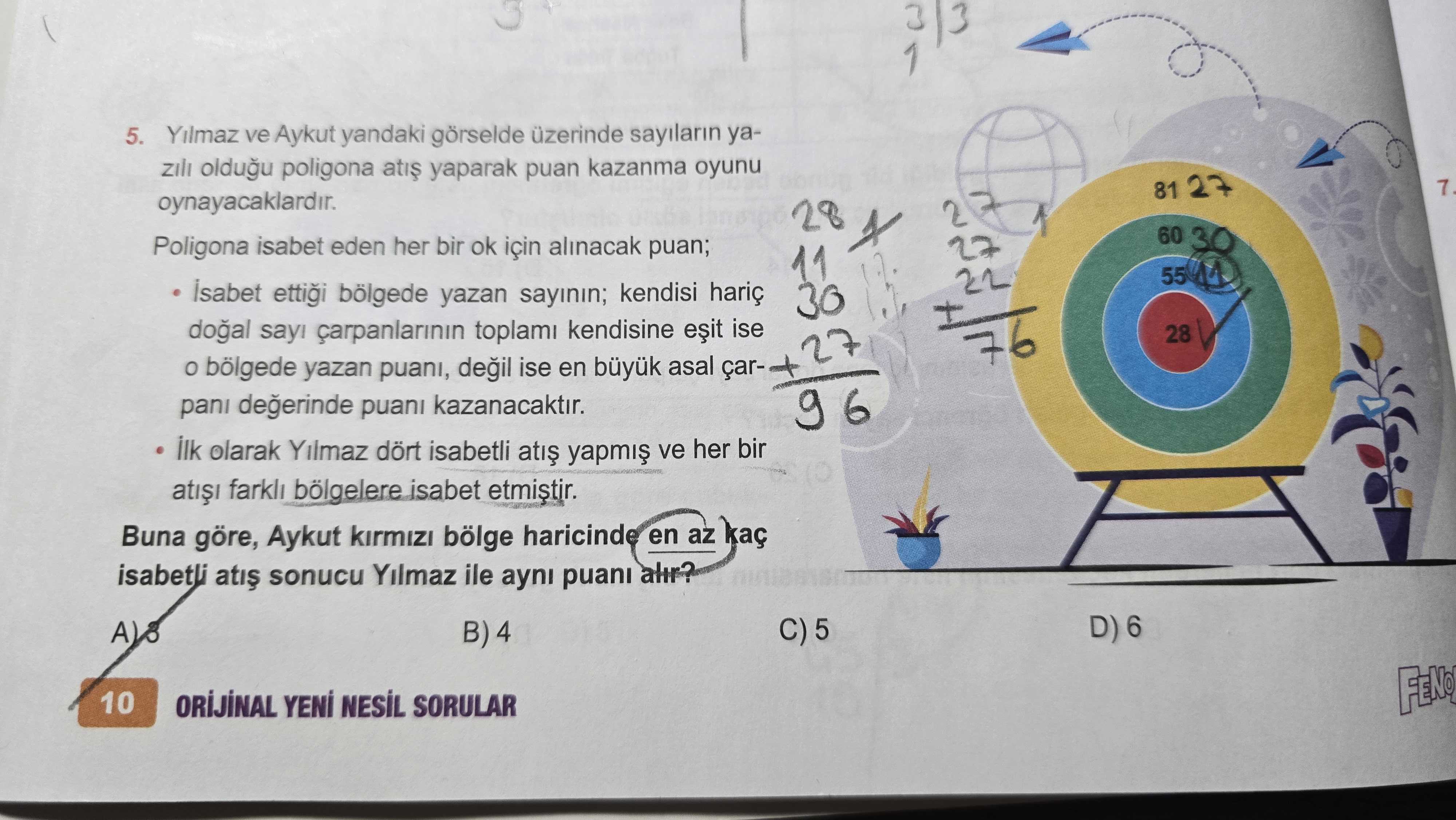 1 5. Yilmaz ve Aykut yandaki görselde üzerinde sayilarin yaoldugu poligona yaparak kazanma oyunu 81 27 7. oynayacaklardir. 28 60 30 Poligona isabet eden her bir ok için alinacak puan; Isabet ettigi bölgede yazan sayinin; kendisi hariç çarpanlarinin toplami kendisine ise 28 27 bölgede yazan puani, ise en asal çardegerinde puani kazanacaktir. ilk olarak Yilmaz dört isabetli ve her bir farkli bölgelere isabet etmistir. Buna göre, Aykut kirmizi bölge haricinde en az kaç isabetli sonucu Yilmaz ile ayni puani alir. A D) 6 C) 5 B) 4 10 ORIJINAL NESIL SORULAR 1 5. A D) 6 C) 5 B) 4 10 ORIJINAL NESIL SORULAR. ?? Model.Question.title